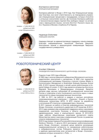 48
Альберт Ефимов
РУКОВОДИТЕЛЬ РОБОТОТЕХНИЧЕСКОГО ЦЕНТРА ФОНДА «СКОЛКОВО»
Родился 4 мая 1970 года в Москве.
В 1993 году с окончил факультет кибернетики Московского института
радиотехники электроники и математики. В 2002 стал лауреатом
стипендиальной программы Chevening и получил степень Master in
Communication Management в Strathclyde Graduate Business School
(UK). В 2012 прошел обучение в летней школе робототехники в Im-
perial College of London. С 2013 года является аспирантом Института
Мировой Экономики и Международных отношений. Является
автором ряда научных публикаций об инновационной экосистеме
России и соавтором отчета Сколковского института науки и новых
технологий по новым производственным технологиям.
С 1994 по 2011 год работал в средних и крупных российских
телекоммуникационных компаниях – «Аэроком», «Equant» и Группа
Мобильные телесистемы (МТС). В МТС отвечал за разработку
и исполнение ИТ-стратегии и взаимодействие с бизнесом.
В 2011 перешел на работу в Кластер информационных технологий
Фонда «Сколково» на должность директора по ИТ-проектам. В 2011-
2014 годах развивал ряд направлений поддержки малых наукоемких
предприятий, участников Сколково в области информатизации
здравоохранения, связи и компьютерного зрения. В 2013-2014
годах работал общественным секретарем экспертного совета
Министерства связи и массовых коммуникаций России по развитию
отрасли информационных технологий.
В2013годупровелпервуювРоссииробототехническуюконференцию
Skolkovo Robotics. С августа 2014 возглавляет робототехнический
центр Фонда «Сколково», основной целью является акселерация
предпринимательской активности по направлению робототехники
и киберфизических систем Робоцентр является организатором
и идейным вдохновителем всех активностей в Фонде «Сколково»,
название которых начинается с «Робо…».
телефон: +7 (495) 956 00 33
добавочный 2012
e-mail: AEfimov@sk.ru
РОБОТОТЕХНИЧЕСКИЙ ЦЕНТР
телефон: +7 (495) 956 00 33
добавочный 3028
e-mail: EShepetova@sk.ru
Надежда Соболева
ПОМОЩНИК КЛАСТЕРА
Надежда отвечает за административную поддержку членов команды
Кластера информационных технологий. Окончила Факультет
Иностранных языков и межкультурной коммуникации Тверского
государственного университета.
телефон: +7 (495) 956 00 33
добавочный 2632
e-mail: NSoboleva@sk.ru
Екатерина Шепетова	
ОПЕРАЦИОННЫЙ МЕНЕДЖЕР
Екатерина работает в Фонде с 2010 года. Как Операционный менед-
жер Кластера, она несет ответственность за повседневное управле-
ние операционными процессами и процедурами, которые относятся
к успешным соискателям грантов. До Сколково Екатерина работала
в технологическом медиа стартапе Она свободно говорит на англий-
ском и французском языках, кончила Институт Русского языка им.
А.С. Пушкина в Москве и Сорбонну IV в Париже.
 