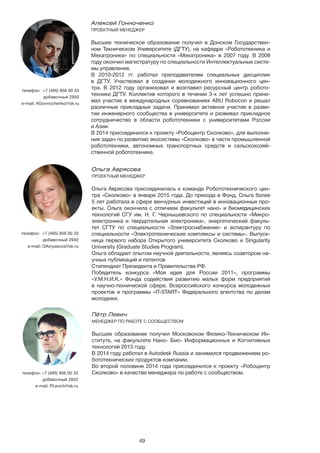 49
Пётр Левич
МЕНЕДЖЕР ПО РАБОТЕ С СООБЩЕСТВОМ
Высшее образование получил Московском Физико-Техническом Ин-
ституте, на факультете Нано- Био- Информационных и Когнитивных
технологий 2013 году.
В 2014 году работал в Autodesk Russia и занимался продвижением ро-
бототехнических продуктов компании.
Во второй половине 2014 года присоединился к проекту «Робоцентр
Сколково» в качестве менеджера по работе с сообществом.телефон: +7 (495) 956 00 33
добавочный 2842
e-mail: PLevich@sk.ru
Ольга Аврясова
ПРОЕКТНЫЙ МЕНЕДЖЕР
Ольга Аврясова присоединилась к команде Робототехнического цен-
тра «Сколково» в январе 2015 года. До прихода в Фонд, Ольга более
5 лет работала в сфере венчурных инвестиций в инновационные про-
екты. Ольга окончила с отличием факультет нано- и биомедицинских
технологий СГУ им. Н. Г. Чернышевского по специальности «Микро-
электроника и твердотельная электроника», энергетический факуль-
тет СГТУ по специальности «Электроснабжение» и аспирантуру по
специальности «Электротехнические комплексы и системы». Выпуск-
ница первого набора Открытого университета Сколково и Singularity
University (Graduate Studies Program).
Ольга обладает опытом научной деятельности, являясь соавтором на-
учных публикаций и патентов
Стипендиат Президента и Правительства РФ.
Победитель конкурса «Моя идея для России 2011», программы
«У.М.Н.И.К.» Фонда содействия развитию малых форм предприятий
в научно-технической сфере, Всероссийского конкурса молодежных
проектов и программы «IT-START» Федерального агентства по делам
молодежи.
телефон: +7 (495) 956 00 33
добавочный 2940
e-mail: OAvryasova@sk.ru
Алексей Гонноченко
ПРОЕКТНЫЙ МЕНЕДЖЕР
Высшее техническое образование получил в Донском Государствен-
ном Техническом Университете (ДГТУ), на кафедре «Робототехника и
Мехатроника» по специальности «Мехатроника» в 2007 году. В 2008
году окончил магистратуру по специальности Интеллектуальные систе-
мы управления.
В 2010-2012 гг. работал преподавателем специальных дисциплин
в ДГТУ. Участвовал в создании молодежного инновационного цен-
тра. В 2012 году организовал и возглавил ресурсный центр робото-
техники ДГТУ. Коллектив которого в течении 3-х лет успешно прини-
мал участие в международных соревнованиях ABU Robocon и решал
различные прикладные задачи. Принимал активное участие в разви-
тии инженерного сообщества в университете и развивал прикладное
сотрудничество в области робототехники с университетами России
и Азии.
В 2014 присоединился к проекту «Робоцентр Сколково», для выполне-
ния задач по развитию экосистемы «Сколково» в части промышленной
робототехники, автономных транспортных средств и сельскохозяй-
ственной робототехнике.
телефон: +7 (495) 956 00 33
добавочный 2950
e-mail: AGonnochenko@sk.ru
 