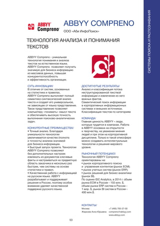 53
ABBYY Compreno - уникальная
технология понимания и анализа
текстов на естественном языке.
ABBYY Compreno позволяет получить
значимую для бизнеса информацию
из массивов данных, повышая
конкурентоспособность
и эффективность организации.
СУТЬ ИННОВАЦИИ/
В отличие от систем, основанных
на статистике и правилах,
ABBYY Compreno выполняет полный
семантико-синтаксический анализ
текста и создает его универсальное,
не зависящее от языка представление.
Такое представление позволяет
компьютеру «понимать» смысл текста
и обеспечивать высокую точность
выполнения поисково-аналитических
задач.
КОНКУРЕНТНЫЕ ПРЕИМУЩЕСТВА/
• Точный анализ. Благодаря
уникальности технологии
увеличивается качество (полнота
и точность) анализа значимой
для бизнеса информации.
• Быстрый запуск проекта. Технологии
ABBYY Compreno позволяют
без дополнительных настроек
извлекать из документов ключевые
факты и настраиваться на предметную
область заказчика в несколько раз
быстрее, чем системы на основе
статистики и правил.
• Качественная работа с информацией
на русском языке. ABBYY
разрабатывает и поддерживает
решения в России, поэтому особое
внимание уделяет качественной
поддержке русского языка.
ООО «Аби ИнфоПоиск»
ABBYY COMPRENO
ТЕХНОЛОГИЯ АНАЛИЗА И ПОНИМАНИЯ
ТЕКСТОВ
СИСТЕМЫПОИСКАИРАСПОЗНАВАНИЯ
Compreno
Compreno
ДОСТИГНУТЫЕ РЕЗУЛЬТАТЫ/
Анализ и классификация потока
неструктурированной текствой
информации и извлечение из него
важных фактов.
Семантический поиск информации
в корпоративных информационных
системах и внешних источниках.
Классификация текстов по категориям
КОМАНДА/
Главная ценность ABBYY – люди,
которые трудятся в компании. Работа
в ABBYY основана на открытости
к творчеству, на уважении мнения
людей и при этом на корпоративной
дисциплине. Только в такой атмосфере
можно создавать интеллектуальные
технологии и решения мирового
уровня.
РЫНОЧНЫЙ ПОТЕНЦИАЛ/
Технология ABBYY Compreno
ориентированы на:
• рынок корпоративного поиска
и управления контентом (рынок ECM);
• рынок учетных систем (рынок ERP);
• рынок решений для бизнес-аналитики
(рынок BI).
По оценке IDC Analytics, в 2014 г. объем
рынка ECM в России - 155 млн. $,
объем рынка ERP систем в России -
1 млр. $, рынок BI систем в России -
400 млн.$.
КОНТАКТЫ/
Москва
Жаркова Анна Юрьевна
+7 (495) 783-37-00
compreno@abbyy.com
www.abbyy.com
 