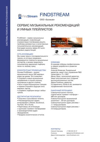 54
FindStream - сервис музыкальных
рекомендаций, позволяющий
стриминговым платформам решить
проблему релевантных и качественных
пользовательских рекомендаций,
благодаря анализу эфира 30 тысяч
мировых радиостанций.
СУТЬ ИННОВАЦИИ/
Мы знаем треки и последовательности
треков, из которых ежедневно
формируются плейлисты музыкальных
экспертов, и можем предложить
пользователю идеальную подборку
песен по любому треку.
КОНКУРЕНТНЫЕ ПРЕИМУЩЕСТВА/
Основа FindStream – анализ
музыкального вкуса 30K мировых
радио ди-джеев. Это позволяет:
• открывать новые музыкальные
направления и слушать музыку,
популярную в других странах;
• быть в курсе музыкальных трендов
и первым открывать будущие хиты
мировых чартов;
• создавать подборки вокруг любых
треков.
ДОСТИГНУТЫЕ РЕЗУЛЬТАТЫ/
• Получено 3 российских патента.
• Рекомендательный сервис
интегрирован с Deezer, Soudcloud,
YouTube, VK и iTunes.
• Переговоры об интеграции
с крупными стриминг платформами
и производителями аудио
оборудования.
• Продажа аналитических отчетов.
ООО «Балакам»
FINDSTREAM
СЕРВИС МУЗЫКАЛЬНЫХ РЕКОМЕНДАЦИЙ
И УМНЫХ ПЛЕЙЛИСТОВ
LOGO HORIZONTAL LOGO HORIZONTAL
LOGO VERTICAL MASCOT ONLY
КОМАНДА/
В команде собраны профессионалы
в сферах разработки и развития
бизнеса.
Алексей Фомичев, Генеральный
директор, имеет опыт управления R&D
проектами в IT с 1997.
Денис Орел, технический директор,
имеет многолетний опыт создания
высоконагруженных систем.
Дарья Голянина, директор
по маркетингу, более 8 лет занимается
продвижением технологий.
РЫНОЧНЫЙ ПОТЕНЦИАЛ/
Совокупный рынок платных
подписчиков стриминг платформ –
886 млн долларов.
Совокупный рынок музыкальной
аналитики – 60 млн долларов.
Совокупный рынок аудио рекламы –
1.1 млрд долларов.
Совокупный рынок видео рекламы –
5.8 млрд долларов.
КОНТАКТЫ/
Нижний Новгород
Голянина
Дарья Александровна
СИСТЕМЫПОИСКАИРАСПОЗНАВАНИЯ
+7 903 053 35 37
dgolyanina@findstream.com
www.findstream.com
 
