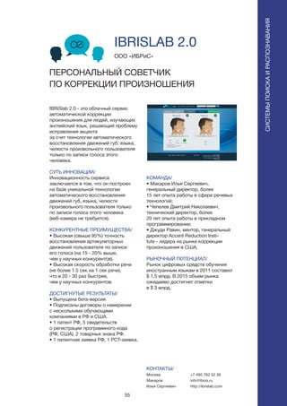 55
IBRiSlab 2.0 - это облачный сервис
автоматической коррекции
произношения для людей, изучающих
английский язык, решающий проблему
исправления акцента
за счет технологии автоматического
восстановления движений губ, языка,
челюсти произвольного пользователя
только по записи голоса этого
человека.
СУТЬ ИННОВАЦИИ/
Инновационность сервиса
заключается в том, что он построен
на базе уникальной технологии
автоматического восстановления
движений губ, языка, челюсти
произвольного пользователя только
по записи голоса этого человека
(веб-камера не требуется).
КОНКУРЕНТНЫЕ ПРЕИМУЩЕСТВА/
• Высокая (свыше 95%) точность
восстановления артикуляторных
движений пользователя по записи
его голоса (на 15 - 20% выше,
чем у научных конкурентов).
• Высокая скорость обработки речи
(не более 1.5 сек на 1 сек речи),
что в 20 - 30 раз быстрее,
чем у научных конкурентов.
ДОСТИГНУТЫЕ РЕЗУЛЬТАТЫ/
• Выпущена бета-версия.
• Подписаны договоры о намерении
с несколькими обучающими
компаниями в РФ и США.
• 1 патент РФ, 5 свидетельств
о регистрации программного кода
(РФ, США), 2 товарных знака РФ.
• 1 патентная заявка РФ, 1 PCT-заявка.
ООО «ИБРиС»
IBRISLAB 2.0
ПЕРСОНАЛЬНЫЙ СОВЕТЧИК
ПО КОРРЕКЦИИ ПРОИЗНОШЕНИЯ
СИСТЕМЫПОИСКАИРАСПОЗНАВАНИЯ
КОМАНДА/
• Макаров Илья Сергеевич,
генеральный директор, более
15 лет опыта работы в сфере речевых
технологий;
• Чепелев Дмитрий Николаевич,
технический директор, более
20 лет опыта работы в прикладном
программировании;
• Джуди Равин, ментор, генеральный
директор Accent Reduction Insti-
tute - лидера на рынке коррекции
произношения в США.
РЫНОЧНЫЙ ПОТЕНЦИАЛ/
Рынок цифровых средств обучения
иностранным языкам в 2011 составил
$ 1,5 млрд. В 2015 объем рынка
ожидаемо достигнет отметки
в $ 3 млрд.
КОНТАКТЫ/
Москва
Макаров
Илья Сергеевич
+7 495 762 52 38
info@ibios.ru
http://ibrislab.com
 