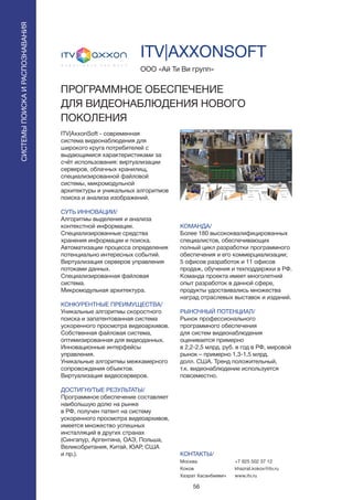 56
ITV|AxxonSoft - современная
система видеонаблюдения для
широкого круга потребителей с
выдающимися характеристиками за
счёт использования: виртуализации
серверов, облачных хранилищ,
специализированной файловой
системы, микромодульной
архитектуры и уникальных алгоритмов
поиска и анализа изображений.
СУТЬ ИННОВАЦИИ/
Алгоритмы выделения и анализа
контекстной информации.
Специализированные средства
хранения информации и поиска.
Автоматизации процесса определения
потенциально интересных событий.
Виртуализация серверов управления
потоками данных.
Специализированная файловая
система.
Микромодульная архитектура.
КОНКУРЕНТНЫЕ ПРЕИМУЩЕСТВА/
Уникальные алгоритмы скоростного
поиска и запатентованная система
ускоренного просмотра видеоархивов.
Собственная файловая система,
оптимизированная для видеоданных.
Инновационные интерфейсы
управления.
Уникальные алгоритмы межкамерного
сопровождения объектов.
Виртуализация видеосерверов.
ДОСТИГНУТЫЕ РЕЗУЛЬТАТЫ/
Программное обеспечение составляет
наибольшую долю на рынке
в РФ, получен патент на систему
ускоренного просмотра видеоархивов,
имеется множество успешных
инсталляций в других странах
(Сингапур, Аргентина, ОАЭ, Польша,
Великобритания, Китай, ЮАР, США
и пр.).
ООО «Ай Ти Ви групп»
ITV|AXXONSOFT
ПРОГРАММНОЕ ОБЕСПЕЧЕНИЕ
ДЛЯ ВИДЕОНАБЛЮДЕНИЯ НОВОГО
ПОКОЛЕНИЯ
КОМАНДА/
Более 180 высококвалифицированных
специалистов, обеспечивающих
полный цикл разработки программного
обеспечения и его коммерциализации;
5 офисов разработок и 11 офисов
продаж, обучения и техподдержки в РФ.
Команда проекта имеет многолетний
опыт разработок в данной сфере,
продукты удостаивались множества
наград отраслевых выставок и изданий.
РЫНОЧНЫЙ ПОТЕНЦИАЛ/
Рынок профессионального
программного обеспечения
для систем видеонаблюдения
оценивается примерно
в 2,2-2,5 млрд. руб. в год в РФ, мировой
рынок – примерно 1,3-1,5 млрд.
долл. США. Тренд положительный,
т.к. видеонаблюдение используется
повсеместно.
КОНТАКТЫ/
Москва
Коков
Хазрат Хасанбиевич
СИСТЕМЫПОИСКАИРАСПОЗНАВАНИЯ
+7 925 502 37 12
khazrat.kokov@itv.ru
www.itv.ru
 