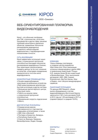 57
СИСТЕМЫПОИСКАИРАСПОЗНАВАНИЯ
Kipod – это облачная платформа
для ТЭК, строительства, логистики,
производства и других сфер: решение
проблемы мониторинга удаленных
объектов; применение технологии
ранжирования видеоданных
и широкого набора модулей
видеоналитики с подтвержденными
показателями точности.
СУТЬ ИННОВАЦИИ/
Kipod эффективно использует канал
связи с ограниченной пропускной
способностью благодаря технологии
ранжирования видеоданных Синезис.
Она гарантирует результативную
передачу данных не за счет снижения
их качества, а благодаря определению
приоритетности того или иного
видеофрагмента.
КОНКУРЕНТНЫЕ ПРЕИМУЩЕСТВА/
• Онлайн-видеонаблюдение,
трансляция на мобильные устройства.
• Веб-ориентированная архитектура:
быстрая интеграция в другие системы.
• Функционал диспетчерского центра.
• Быстрый поиск.
• Работа на каналах связи
с ограниченной пропускной
способностью.
• Минимальная скорость подключения
1 Мбит/с.
ДОСТИГНУТЫЕ РЕЗУЛЬТАТЫ/
• Коммерческая версия.
• Договоренности о партнерстве
с ведущими интеграторами, а также
с IBM, Intel и Microsoft.
• Поставки в Казахстан, Беларусь
и Республику Кыргыстан.
• Спрос во Франции, Германии,
Великобритании, Индии, Канаде.
ООО «Синезис»
KIPOD
ВЕБ-ОРИЕНТИРОВАННАЯ ПЛАТФОРМА
ВИДЕОНАБЛЮДЕНИЯ
КОМАНДА/
Члены команды участвовали
в создании центра разработки
Viber (viber.com). Опыт реализации
успешных международных сделок M&A
и привлечения инвестиций. Птицын
Н.В. привлек более $6 млн инвестиций
в Великобритании. Опыт выполнения
договоров с NEC, IBM, Caesars
Entertainment, Big Fish Games, Viber
и Яндекс, опыт запуска международных
сервисов.
РЫНОЧНЫЙ ПОТЕНЦИАЛ/
По данным IMS Research, объем
рынка оборудования и систем
видеонаблюдения в Восточной Европе
увеличится с 581,4 млн долларов США
в 2012 году до 1,26 миллиарда в 2017-м
(годовой прирост в среднем 16.8%).
КОНТАКТЫ /
Москва
Птицын
Андрей Вадимович
+7 926 196 08 04
andreip@synesis.ru
http://synesis.ru
 