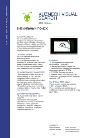 58
Kuznech Visual Search -
это высокотехнологичный
программно-аппаратный комплекс
для всех видов бизнеса, работающих
с изображениями и видео, решающий
задачи визуального распознавания
за счёт использования сложных
математических алгоритмов.
СУТЬ ИННОВАЦИИ/
• Использование свёрточных
нейронных сетей.
• Использование технологии
NVIDIA GPU, позволяющей сократить
время обработки входного файла
до доли секунды для изображений
и нескольких секунд для видео.
КОНКУРЕНТНЫЕ ПРЕИМУЩЕСТВА/
• Максимально точные результаты
распознавания за счет синтеза
передовых нейронных сетей
и собственных инженерных методов
Минимальное время обработки
входного файла и ответа системы.
• Способность обучения технологии
на распознавание практически любого
типа объектов.
ДОСТИГНУТЫЕ РЕЗУЛЬТАТЫ/
• Выпущена коммерческая версия
продукта.
• Технология используется
крупнейшими социальными сетями
в России, а также крупными
вендорами в Америке и Европе.
• Базовая технология защищена
4 патентами РФ и США.
OOO «Кузнеч»
KUZNECH VISUAL
SEARCH
ВИЗУАЛЬНЫЙ ПОИСК
Brand	
  Detec+on	
  in	
  a	
  Mul+media	
  Stream	
  (Kuznech)	
  
See	
  more	
  under	
  h8p://www.youtube.com/watch?v=XlU_bzsvo4Q	
  	
  
КОМАНДА/
18 высококвалифицированных
сотрудников, среди них -
10 математиков и программистов;
3 кандидата наук. Преимущества имеют
выпускники матмеха СПБГУ
и СПбГЭТУ. Ведущие эксперты
в команде имеют многолетний опыт
управления и разработки программных
решений в ИТ.
РЫНОЧНЫЙ ПОТЕНЦИАЛ
Рынок онлайн-поиска оценивается
в 300+ млрд долл США.
Рынок визуального распознавания
изображений оценивается в 25.65 млрд
долл США.
КОНТАКТЫ
Санкт-Петербург
Светлана Зенкова
СИСТЕМЫПОИСКАИРАСПОЗНАВАНИЯ
+7 812 303 90 66
welcome@kuznech.com
http://kuznech.com/ru/
 
