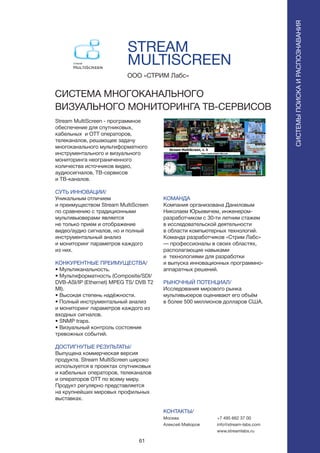 61
STREAM
MULTISCREEN
Stream MultiScreen - программное
обеспечение для спутниковых,
кабельных и OTT операторов,
телеканалов, решающее задачу
многоканального мультиформатного
инструментального и визуального
мониторинга неограниченного
количества источников видео,
аудиосигналов, ТВ-сервисов
и ТВ-каналов.
СУТЬ ИННОВАЦИИ/
Уникальным отличием
и преимуществом Stream MultiScreen
по сравнению с традиционными
мультивьюверами является
не только прием и отображение
видео/аудио сигналов, но и полный
инструментальный анализ
и мониторинг параметров каждого
из них.
КОНКУРЕНТНЫЕ ПРЕИМУЩЕСТВА/
• Мультиканальность.
• Мультиформатность (Composite/SDI/
DVB-ASI/IP (Ethernet) MPEG TS/ DVB T2
MI).
• Высокая степень надёжности.
• Полный инструментальный анализ
и мониторинг параметров каждого из
входных сигналов.
• SNMP traps.
• Визуальный контроль состояния
тревожных событий.
ДОСТИГНУТЫЕ РЕЗУЛЬТАТЫ/
Выпущена коммерческая версия
продукта. Stream MultiScreen широко
используется в проектах спутниковых
и кабельных операторов, телеканалов
и операторов OTT по всему миру.
Продукт регулярно представляется
на крупнейших мировых профильных
выставках.
ООО «СТРИМ Лабс»
СИСТЕМА МНОГОКАНАЛЬНОГО
ВИЗУАЛЬНОГО МОНИТОРИНГА ТВ-СЕРВИСОВ
СИСТЕМЫПОИСКАИРАСПОЗНАВАНИЯ
КОМАНДА
Компания организована Даниловым
Николаем Юрьевичем, инженером-
разработчиком c 30-ти летним стажем
в исследовательской деятельности
в области компьютерных технологий.
Команда разработчиков «Стрим Лабс»
— профессионалы в своих областях,
располагающие навыками
и технологиями для разработки
и выпуска инновационных программно-
аппаратных решений.
РЫНОЧНЫЙ ПОТЕНЦИАЛ/
Исследования мирового рынка
мультивьюеров оценивают его объём
в более 500 миллионов долларов США.
КОНТАКТЫ/
Москва
Алексей Майоров
+7 495 662 37 00
info@stream-labs.com
www.streamlabs.ru
 
