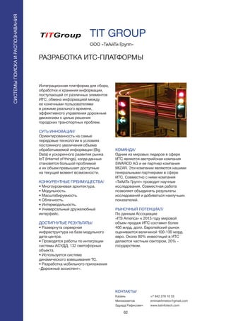 62
Интеграционная платформа для сбора,
обработки и хранения информации,
поступающей от различных элементов
ИТС, обмена информацией между
ее конечными пользователями
в режиме реального времени,
эффективного управления дорожным
движением с целью решения
городских транспортных проблем.
СУТЬ ИННОВАЦИИ/
Ориентированность на самые
передовые технологии в условиях
постоянного увеличения объема
обрабатываемой информации (Big
Data) и ускоренного развития рынка
IoT (Internet of things), когда данные
становятся большой проблемой
и их объем превышает доступные
на текущий момент возможности.
КОНКУРЕНТНЫЕ ПРЕИМУЩЕСТВА/
• Многоуровневая архитектура.
• Модульность.
• Масштабируемость.
• Облачность.
• Интермодальность.
• Универсальный дружелюбный
интерфейс.
ДОСТИГНУТЫЕ РЕЗУЛЬТАТЫ/
• Развернута серверная
инфраструктура на базе модульного
дата-центра.
• Проводятся работы по интеграции
системы АСУДД, 132 светофорных
объекта.
• Используется система
динамического взвешивания ТС.
• Разработка мобильного приложения
«Дорожный ассистент».
ООО «ТиАйТи Групп»
РАЗРАБОТКА ИТС-ПЛАТФОРМЫ
КОМАНДА/
Одним из мировых лидеров в сфере
ИТС является австрийская компания
SWARCO AG и ее партнер компания
MIZAR. Эти компании являются нашими
генеральными партнерами в сфере
ИТС. Совместно с ними компания
«ТиАйТи Групп» проводит научные
исследования. Совместная работа
позволяет объединять результаты
исследований и добиваться наилучших
показателей.
РЫНОЧНЫЙ ПОТЕНЦИАЛ/
По данным Ассоциации
«ITS America» к 2015 году мировой
объем продаж ИТС составил более
400 млрд. долл. Европейский рынок
оценивается величиной 100-130 млрд.
евро. Около 80% инвестиций в ИТС
делаются частным сектором, 20% -
государством.
КОНТАКТЫ/
Казань
Миниахметов
Эдуард Рафисович
СИСТЕМЫПОИСКАИРАСПОЗНАВАНИЯ
TIT GROUP
+7 842 278 10 55
eminiakhmetov@gmail.com
www.tatinfotech.com
 