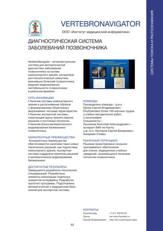 63
СИСТЕМЫПОИСКАИРАСПОЗНАВАНИЯ
VertebroNavigator - интеллектуальная
система для автоматической
диагностики заболеваний
позвоночника на основе
компьютерного зрения, алгоритмов
рентгенологической семиотики
важнейших болезней позвоночника,
модулей моделирования
нестабильности позвоночника
в реальном времени.
СУТЬ ИННОВАЦИИ/
• Наличие системы компьютерного
зрения и распознавания образов
с формированием объективных
(выражаемых числами) характеристик.
• Наличие экспертной системы,
помогающей врачу принять верное
решение о состоянии патологии.
• Наличие блока математического
моделирования биомеханики
позвоночника.
КОНКУРЕНТНЫЕ ПРЕИМУЩЕСТВА/
Конкурентные преимущества
обеспечиваются наличием таких новых
технических решений, как подсистема
компьтерного зрения, экспертная
система поддержки принятия решений
и математическое моделирование
биомеханики.
ДОСТИГНУТЫЕ РЕЗУЛЬТАТЫ/
Завершается разработка технических
спецификаций. Разработаны
элементы реализации отдельных
элементов интерфейса. Разработан
прототип программы. Подготовлена
математическая и медицинская базы
знаний для экспертной системы.
ООО «Институт медицинской информатики»
VERTEBRONAVIGATOR
ДИАГНОСТИЧЕСКАЯ СИСТЕМА
ЗАБОЛЕВАНИЙ ПОЗВОНОЧНИКА
КОМАНДА/
Руководитель команды - д.м.н.
Орлов Сергей Владимирович
Опубликовал более 100 научных трудов
и учебно-методических работ,
2 монографии.
Специалисты –
Лушников Анатолий Александрович –
аспирант БФУ им Канта,
к.ф.-м.н. Нестеров Сергей Валериевич,
Анкерман Стивен.
РЫНОЧНЫЙ ПОТЕНЦИАЛ/
Решение ориентировано на рынок
программного обеспечения
для клиник, медицинских учебных
заведений, занимающихся лечением
патологии позвоночника.
КОНТАКТЫ/
Калининград
Орлов
Сергей Владимирович
+7 911 450 93 03
ser-orlov@yandex.ru
http://sk.ru/participant.aspx
 