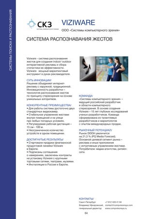 64
Viziware - система распознавания
жестов для создания indoor/ outdoor
интерактивной рекламы и сбора
статистики ее эффективности.
Viziware- мощный маркетинговый
инструмент в руках рекламодателя.
СУТЬ ИННОВАЦИИ/
Решение объединяет интернет-
рекламу с наружной, традиционной.
Инновационность разработки –
технология распознавания жестов
по принципу стереозрения на основе
уникальных алгоритмов.
КОНКУРЕНТНЫЕ ПРЕИМУЩЕСТВА/
• Для работы системы достаточно двух
стандартных видеокамер.
• Стабильное управление жестами
внутри помещений и на улице
при любых погодных условиях.
• Регулируемая рабочая дистанция –
15 см - 100 м.
• Неограниченное количество
устройств в одном помещении.
ДОСТИГНУТЫЕ РЕЗУЛЬТАТЫ/
• Стартовали продажи флагманской
продуктовой линейки Viziware
в Европе.
• Подписаны соглашения
о намерениях, заключены контракты
на установку Viziware с крупными
торговыми сетями, театрами, музеями.
• Инсталляции в России и Европе.
ООО «Системы компьютерного зрения»
СИСТЕМА РАСПОЗНАВАНИЯ ЖЕСТОВ
КОМАНДА/
«Системы компьютерного зрения» –
ведущий российский разработчик
в области компьютерного
стереозрения. В основе создания
Viziware – 15 лет глубоких исследований
ученых-разработчиков. Команда
сформирована из талантливых
разработчиков и маркетологов
с опытом международных продаж.
РЫНОЧНЫЙ ПОТЕНЦИАЛ/
Рынок DOOH увеличится
на 21,3 % (PQ Media Forecast).
Основной целевой сегмент рынка –
реклама и иные приложения
с интуитивным управлением жестами.
Потребители: медиа-агентства, ритейл-
сети.
КОНТАКТЫ/
Санкт-Петербург
Владимир Уфнаровский,
генеральный директор
СИСТЕМЫПОИСКАИРАСПОЗНАВАНИЯ
VIZIWARE
+7 812 428 41 94
contact@compvisionsys.com
www.compvisionsys.ru
 