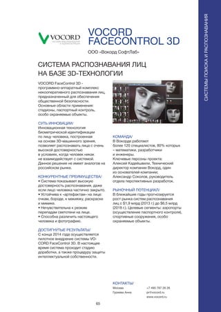 65
VOCORD
FACECONTROL 3D
VOCORD FaceControl 3D -
программно-аппаратный комплекс
некооперативного распознавания лиц,
предназначенный для обеспечения
общественной безопасности.
Основные области применения:
стадионы, паспортный контроль,
особо охраняемые объекты.
СУТЬ ИННОВАЦИИ/
Инновационная технология
биометрической идентификации
по лицу человека, построенная
на основе 3D-машинного зрения,
позволяет распознавать лица с очень
высокой достоверностью
в условиях, когда человек никак
не взаимодействует с системой.
Данное решение не имеет аналогов на
российском рынке.
КОНКУРЕНТНЫЕ ПРЕИМУЩЕСТВА/
• Система показывает высокую
достоверность распознавания, даже
если лицо человека частично закрыто.
• Устойчива к «артефактам» на лице:
очкам, бороде, к макияжу, раскраске
и мимике.
• Нечувствительна к резким
перепадам светотени на лице.
• Способна различить настоящего
человека и фотографию.
ДОСТИГНУТЫЕ РЕЗУЛЬТАТЫ/
С конца 2014 года осуществляется
пилотное внедрение системы VO-
CORD FaceControl 3D. В настоящее
время система проходит стадию
доработки, а также процедуру защиты
интеллектуальной собственности.
ООО «Вокорд СофтЛаб»
СИСТЕМА РАСПОЗНАВАНИЯ ЛИЦ
НА БАЗЕ 3D-ТЕХНОЛОГИИ
СИСТЕМЫПОИСКАИРАСПОЗНАВАНИЯ
КОМАНДА/
В Вокорде работают
более 120 специалистов, 80% которых
– математики, разработчики
и инженеры.
Ключевые персоны проекта:
Алексей Кадейшвили, Технический
директор компании Вокорд, один
из основателей компании;
Александр Соколов, руководитель
отдела перспективных разработок.
РЫНОЧНЫЙ ПОТЕНЦИАЛ/
В ближайшие годы прогнозируется
рост рынка систем распознавания
лиц с $1,9 млрд (2013 г.) до $6,5 млрд
(2018 г.). Целевые сегменты: аэропорты
(осуществление паспортного контроля),
спортивные сооружения, особо
охраняемые объекты.
КОНТАКТЫ/
Москва
Гуреева Анна
+7 495 787 26 26
pr@vocord.ru
www.vocord.ru
 