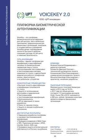 66
VoiceKey – это платформа
биометрической аутентификации
для call-центров, web и мобильных
приложений, предназначенная для
финансовых организаций, телекомов
и государственных учреждений.
VoiceKey делает подтверждение
личности быстрым и удобным,
сокращает расходы на call-центр
и повышает безопасность.
СУТЬ ИННОВАЦИИ/
VoiceKey – единая платформа для
верификации и идентификации
человека по биометрическим
параметрам лица и голоса,
с использованием текстозависимых
и текстонезависимых методов
сравнения по голосу, с единой базой
моделей для работы в телефонном
канале, через интернет
и на мобильном устройстве.
КОНКУРЕНТНЫЕ ПРЕИМУЩЕСТВА/
• Высокая точность идентификации
и верификации пользователя
по голосу.
• Защита от использования
фотографии и аудиозаписей.
• Текстозависимая
и текстонезависимая верификация.
• Кроссканальность.
• API не зависимый от языка
разработки.
• Поиск по черному списку.
• Защита от взлома в мобильном
приложении.
ДОСТИГНУТЫЕ РЕЗУЛЬТАТЫ/
• Завершена разработка платформы
и сценария текстонезависимой
верификации.
• Проведено внедрение в Wells Fargo
и IWS. Подписаны договоры с ATEA,
Interstar, Soitron, G4S и др.
• Проведена защита интеллектуальной
собственности в России и за рубежом.
ООО «ЦРТ-инновации»
ПЛАТФОРМА БИОМЕТРИЧЕСКОЙ
АУТЕНТИФИКАЦИИ
КОМАНДА/
Яковлев Алексей Владимирович –
директор компании
Белевитин Дмитрий Олегович –
технический руководитель проекта
Кожевникова Юлия Александровна –
коммерческий руководитель проекта
Мошков Александр Александрович –
архитектор, начальник разработки.
РЫНОЧНЫЙ ПОТЕНЦИАЛ/
Мировой рынок голосовой биометрии
вырос в 2014 году на 16,5%,
к 2017 году его объем должен
составить 113 миллиардов долларов
США. Рынок РФ в 2015г оценивается
в 300 млн. рублей. Целевыми клиентами
являются кредитно-финансовые
организации.
КОНТАКТЫ/
Санкт-Петербург
Кожевникова Юлия,
Яковлев Алексей
СИСТЕМЫПОИСКАИРАСПОЗНАВАНИЯ
VOICEKEY 2.0
+7 812 325 88 48
yakovlev@speechpro.com
www.speechpro.ru
 
