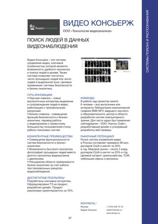 67
Видео Консьерж – это система
управления видео, ключевой
особенностью которой является
возможность удобного просмотра
и поиска людей в архиве. Также
система позволяет посчитать
число прошедших людей или число
людей в выделенной зоне. Целевые
применения: системы безопасности
и бизнес-аналитика.
СУТЬ ИННОВАЦИИ/
• Научная новизна – новые
высокоточные алгоритмы выделения
и сопровождения людей в видео,
работающие с произвольными
ракурсами.
• Бизнес-новизна - совмещение
функций безопасности и бизнес-
аналитики, перевод работы
с видеоархивом к привычному
большинству пользователей стилю
работы поисковых систем.
КОНКУРЕНТНЫЕ ПРЕИМУЩЕСТВА/
• Совмещение функциональности
систем безопасности и бизнес-
аналитики.
• Возможность быстрого просмотра
фотографий прошедших людей вместо
долгого просмотра видеороликов
с движением.
• Расширение области применимости
бизнес-аналитики за счет работы
при произвольных ракурсах
видеонаблюдения.
ДОСТИГНУТЫЕ РЕЗУЛЬТАТЫ/
Разработаны ключевые алгоритмы.
Сформулировано ТЗ на продукт,
разработан дизайн. Продукт
реализован ориентировочно на 70%.
ООО «Технологии видеоанализа»
ПОИСК ЛЮДЕЙ В ДАННЫХ
ВИДЕОНАБЛЮДЕНИЯ
СИСТЕМЫПОИСКАИРАСПОЗНАВАНИЯ
ВидеоКонсьерж
КОМАНДА/
В работе над проектом занято
6 человек – все выпускники или
аспиранты Лаборатории компьютерной
графики ВМК МГУ, ведущего научного
и образовательного центра в области
разработки систем компьютерного
зрения. Для части задач был привлечен
субподрядчик – ООО «Кактус Софт»,
разработавший дизайн и ускоривший
разработку веб-сервера.
РЫНОЧНЫЙ ПОТЕНЦИАЛ/
Рынок систем управления видео
в России составляет примерно 80 млн.
долларов США и растет на 30%
в год. Мировой рынок – около 2 млрд.
долларов США и растет на 20% в год.
Целевой сегмент: домохозяйства, ТСЖ,
небольшие офисы и магазины.
КОНТАКТЫ /
Москва
Вадим Конушин
ВИДЕО КОНСЬЕРЖ
+7 910 433 73 72
vadim@tevian.ru
www.tevian.ru
 
