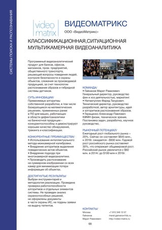 68
СИСТЕМЫПОИСКАИРАСПОЗНАВАНИЯ
Программный видеоаналитический
продукт для банков, офисов,
магазинов, пром. предприятий,
общественного транспорта,
решающий вопросы поведения людей,
контроля безопасности и охраны
объектов, слежения за производимой
продукцией, за счет технологии
распознавания образов и гибридной
системы датчиков.
СУТЬ ИННОВАЦИИ/
Применяемые алгоритмы
собственной разработки, в том числе
базирующиеся на математических
решениях, примененных ранее
в ПО для машин, работающих
в области дефектоаналитики
на банкнотной продукции -
конкурентоспособны и демонстрируют
хорошее качество обнаружения,
трекинга и классификации.
КОНКУРЕНТНЫЕ ПРЕИМУЩЕСТВА/
• Использование интеллектуального
метода межкамерной калибровки.
• Внедрение алгоритмов выделения
поведенческих актов объектов.
• Внедрение подхода при
многокамерной видеоаналитике.
• Производить распознавание
на суммарном изображении со всех
камер для минимизации потери
информации об объектах.
ДОСТИГНУТЫЕ РЕЗУЛЬТАТЫ/
Выбран инструментарий и
методология реализации. Проведена
проверка работоспособности
алгоритмов и отдельных элементов
системы. Не проведен анализ
охраноспособных решений,
не оформлены документы
в части охраны ИС, не поданы заявки
на выдачу патентов.
ООО «ВидеоМатрикс»
КЛАССИФИКАЦИОННАЯ,СИТУАЦИОННАЯ
МУЛЬТИКАМЕРНАЯ ВИДЕОАНАЛИТИКА
КОМАНДА/
• Гайнанов Марат Рамилевич
Генеральный директор, руководство
фин и хоз деятельностью, маркетинг.
• Нигматуллин Фарид Танурович
Технический директор, руководство
разработкой, автор архитектуры, идей
и алгоритмов распознавания образов.
• Геращенко Александр Павлович
КФМН физик, техническое зрение.
Постановка задач, разработка, научное
руководство.
РЫНОЧНЫЙ ПОТЕНЦИАЛ/
Ежегодный рост глобального рынка =
20%. Сейчас он составляет $645 млн.,
к 2016г. ожидается ~$930 млн. Годовой
рост российского рынка составляет
30%, что опережает общемировой рост.
Российский рынок увеличится с $60
млн. в 2014г. до $100 млн к 2016г.
КОНТАКТЫ/
Москва
Гайнанов
Марат Рамилевич
ВИДЕОМАТРИКС
+7 915 348 13 57
marat.gainanov@dc.ru
http://video-matrix.ru
 
