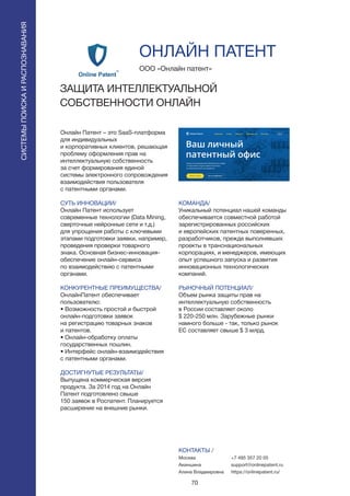 70
СИСТЕМЫПОИСКАИРАСПОЗНАВАНИЯ
Онлайн Патент – это SaaS-платформа
для индивидуальных
и корпоративных клиентов, решающая
проблему оформления прав на
интеллектуальную собственность
за счет формирования единой
системы электронного сопровождения
взаимодействия пользователя
с патентными органами.
СУТЬ ИННОВАЦИИ/
Онлайн Патент использует
современные технологии (Data Mining,
сверточные нейронные сети и т.д.)
для упрощения работы с ключевыми
этапами подготовки заявки, например,
проведения проверки товарного
знака. Основная бизнес-инновация-
обеспечение онлайн-сервиса
по взаимодействию с патентными
органами.
КОНКУРЕНТНЫЕ ПРЕИМУЩЕСТВА/
ОнлайнПатент обеспечивает
пользователю:
• Возможность простой и быстрой
онлайн-подготовки заявок
на регистрацию товарных знаков
и патентов.
• Онлайн-обработку оплаты
государственных пошлин.
• Интерфейс онлайн-взаимодействия
с патентными органами.
ДОСТИГНУТЫЕ РЕЗУЛЬТАТЫ/
Выпущена коммерческая версия
продукта. За 2014 год на Онлайн
Патент подготовлено свыше
150 заявок в Роспатент. Планируется
расширение на внешние рынки.
ООО «Онлайн патент»
ЗАЩИТА ИНТЕЛЛЕКТУАЛЬНОЙ
СОБСТВЕННОСТИ ОНЛАЙН
КОМАНДА/
Уникальный потенциал нашей команды
обеспечивается совместной работой
зарегистрированных российских
и европейских патентных поверенных,
разработчиков, прежде выполнявших
проекты в транснациональных
корпорациях, и менеджеров, имеющих
опыт успешного запуска и развития
инновационных технологических
компаний.
РЫНОЧНЫЙ ПОТЕНЦИАЛ/
Объем рынка защиты прав на
интеллектуальную собственность
в России составляет около
$ 220-250 млн. Зарубежные рынки
намного больше - так, только рынок
ЕС составляет свыше $ 3 млрд.
КОНТАКТЫ /
Москва
Акиншина
Алина Владмировна
ОНЛАЙН ПАТЕНТ
+7 495 357 20 05
support@onlinepatent.ru
https://onlinepatent.ru/
 