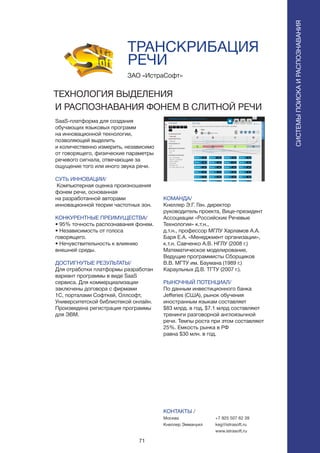 71
СИСТЕМЫПОИСКАИРАСПОЗНАВАНИЯ
SaaS-платформа для создания
обучающих языковых программ
на инновационной технологии,
позволяющей выделить
и количественно измерить, независимо
от говорящего, физические параметры
речевого сигнала, отвечающие за
ощущение того или иного звука речи.
СУТЬ ИННОВАЦИИ/
Компьютерная оценка произношения
фонем речи, основанная
на разработанной авторами
инновационной теории частотных зон.
КОНКУРЕНТНЫЕ ПРЕИМУЩЕСТВА/
• 95% точность распознавания фонем.
• Независимость от голоса
говорящего.
• Нечувствительность к влиянию
внешней среды.
ДОСТИГНУТЫЕ РЕЗУЛЬТАТЫ/
Для отработки платформы разработан
вариант программы в виде SaaS
сервиса. Для коммерциализации
заключены договора с фирмами
1С, порталами Софткей, Оллсофт,
Университетской библиотекой онлайн.
Произведена регистрация программы
для ЭВМ.
ЗАО «ИстраСофт»
ТЕХНОЛОГИЯ ВЫДЕЛЕНИЯ
И РАСПОЗНАВАНИЯ ФОНЕМ В СЛИТНОЙ РЕЧИ
КОМАНДА/
Кнеллер Э.Г. Ген. директор
руководитель проекта, Вице-президент
Ассоциации «Российские Речевые
Технологии» к.т.н.,
д.т.н., профессор МГЛУ Харламов А.А.
Баря Е.А. «Менеджмент организации»,
к.т.н. Савченко А.В. НГЛУ (2008 г.)
Математическое моделирование,
Ведущие программисты Сборщиков
В.В. МГТУ им. Баумана (1989 г.)
Караульных Д.В. ТГТУ (2007 г.).
РЫНОЧНЫЙ ПОТЕНЦИАЛ/
По данным инвестиционного банка
Jefferies (США), рынок обучения
иностранным языкам составляет
$83 млрд. в год, $7.1 млрд составляют
тренинги разговорной англоязычной
речи. Темпы роста при этом составляют
25%. Емкость рынка в РФ
равна $30 млн. в год.
КОНТАКТЫ /
Москва
Кнеллер Эммануил
ТРАНСКРИБАЦИЯ
РЕЧИ
+7 925 507 62 39
keg@istrasoft.ru
www.istrasoft.ru
 