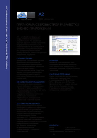 72
НОВЫЕСРЕДСТВАРАЗРАБОТКИ,ТЕСТИРОВАНИЯИИНТЕГРАЦИИ
А2 — это SaaS-платформа для
создания бизнес-приложений
разработчиками ПО, решающая
задачу внедрения систем управления
предприятием с минимальными
затратами за счёт высокого уровня
описания и настройки процессов
без программирования, своей
универсальности, гибкости и простоты
внедрения и поддержки.
СУТЬ ИННОВАЦИИ/
• Модульная расширяемая система
функциональных компонентов.
• Неограниченное разнообразие
способов ввода-вывода, обработки
и визуализации данных.
• Использование гибкой структуры
данных, постоянно находящейся
в оперативной памяти, вместо
релятивных баз данных на массивах
накопителей.
КОНКУРЕНТНЫЕ ПРЕИМУЩЕСТВА/
• Минимальное время освоения,
низкие требования к квалификации.
• Высокая скорость разработки,
низкие расходы на инженерную часть.
• Кроссплатформенность — 
поддержка браузеров, настольных
и мобильных приложений.
• Возможность использования
в публичном и частном облаке.
ДОСТИГНУТЫЕ РЕЗУЛЬТАТЫ/
Выпущена коммерческая версия
платформы. Совместно с партнерами
создано более 100 приложений,
используемых в реальном секторе,
государственных предприятиях
и организациях в России
и странах СНГ. Проанализированы
и учтены наиболее современные
и эффективные подходы к построению
разнообразных приложений
для бизнеса, управлению
их жизненным циклом,
сопровождению и поддержке
пользователей.
ООО «Апрентис»
ПЛАТФОРМА СВЕРХБЫСТРОЙ РАЗРАБОТКИ
БИЗНЕС-ПРИЛОЖЕНИЙ
КОМАНДА/
Командой консолидирован опыт,
полученный в компаниях salesforce.
com, netsuite.com, sugarcrm.com —
мировыми лидерами в сфере облачных
технологий.
РЫНОЧНЫЙ ПОТЕНЦИАЛ/
Рынок платформ для автоматизации
управления предприятиями
и организациями. В РФ на конец
2014 ~ $1 млрд, рост 3-5% в год.
Целевой сегмент — средне-крупные
предприятия, государственные
учреждения и организации (100+
сотрудников-пользователей).
КОНТАКТЫ /
Москва
Горлов
Сергей Александрович
A2
+7 903 675 08 85
sergey.gorlov@aprentis.ru
http://aprentis.ru
 