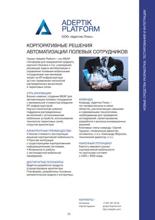 73
ПОИСКИРАСПОЗНАВАНИЕНОВЫЕСРЕДСТВАРАЗРАБОТКИ,ТЕСТИРОВАНИЯИИНТЕГРАЦИИ
Проект Adeptik Platform – это MEAP
платформа для предприятий среднего,
крупного бизнеса и гос. учреждений,
решающая задачи автоматизации и
управления полевыми мобильными
сотрудниками при минимуме
затрат на ИТ-инфраструктуру
за счет применения технологий
распределенных вычислений
и пиринговых сетей.
СУТЬ ИННОВАЦИИ/
Бизнес-новизна: создание MEAP для
автоматизации полевых сотрудников
с минимальной стоимостью владения
ИТ инфраструктурой.
Научно-техническая новизна:
поддержка распределенных
вычислений с использованием
мобильных устройств, использование
технологии пиринговых сетей,
открытая архитектура.
КОНКУРЕНТНЫЕ ПРЕИМУЩЕСТВА/
• Низкая стоимость эксплуатации
решений корпоративной мобильности.
• Простая интеграция
с существующими корпоративными
информационными системами.
• Возможность работы
с нестандартной мобильной
периферией.
ДОСТИГНУТЫЕ РЕЗУЛЬТАТЫ/
Ведётся разработка продукта
(спроектирована архитектура
Платформы, разработаны основные
математические модели и алгоритмы).
ООО «Адептик Плюс»
КОРПОРАТИВНЫЕ РЕШЕНИЯ
АВТОМАТИЗАЦИИ ПОЛЕВЫХ СОТРУДНИКОВ
КОМАНДА/
Команда «Адептик Плюс» -
это профессионалы в своих
областях, располагающие навыками
и современными технологиями,
необходимыми для проведения
исследований, проектирования,
разработки и выпуска инновационных
решений.
Ключевые члены команды: Сергей
Гудырин, генеральный директор,
основатель, к.э.н. Александр Морозов,
технический директор, к.т.н.
РЫНОЧНЫЙ ПОТЕНЦИАЛ/
Емкость мирового рынка
корпоративной мобильности
по прогнозам составит
к 2020 г. $200 млрд.
КОНТАКТЫ /
Астрахань
Сергей Гудырин
ADEPTIK
PLATFORM
+7 927 281 20 02
gudyrin@gmail.com
http://adeptik.com/
 