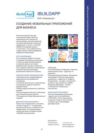 75
ПОИСКИРАСПОЗНАВАНИЕ
Конечным результатом для
пользователя будет являться
приложение для планшетных
компьютеров с централизованной
системой обновления и хранения
содержания, а также с системой
обработки входящих данных
и статистики, что в совокупности
и будет являться Мультимедийной
цифровой публикацией.
СУТЬ ИННОВАЦИИ/
Суть иновации продукта состоит
в создании уникальных алгоритмов,
а также методов преобразования
и хранения данных на основе
формализации типовых процессов
при создании мобильных приложений,
создании виртуальной среды
выполнения клиентского проекта.
КОНКУРЕНТНЫЕ ПРЕИМУЩЕСТВА/
• Автоматическое преобразование
медиа данных для выбранной
платформы.
• Открытая архитектура, позволяющая
использовать модули сторонних
разработчиков.
• Набор предустановленных шаблонов
дизайна.
• Использование облачного хранилища
для пользовательских данных.
• Расширенный набор функциональных
модулей.
ДОСТИГНУТЫЕ РЕЗУЛЬТАТЫ/
Проект был номинирован на премию
«Стартап года 2011» в номинации
Лучшая технология, в которой и стал
победителем. На текущий момент
клиентская база составляет более
1,000,000 пользователей.
ООО «Инфоресурс»
СОЗДАНИЕ МОБИЛЬНЫХ ПРИЛОЖЕНИЙ
ДЛЯ БИЗНЕСА
КОМАНДА/
Султанов Рафаэль Рафисович, Магистр
компьютерных наук – директор по
развитию.
Кузнецова Ирина Игоревна, Математик-
программист, Магистр прикладной
математики – директор по продукту.
Иосиф Базис - эксперт и консультант
в области user experience usability
Владимир Офицеров - эксперт
и консультант в мобильных
технологиях.
РЫНОЧНЫЙ ПОТЕНЦИАЛ/
При прогнозируемом увеличении
годового роста потребителей
в 200-400% к 2015 году выручка
на данном сегменте рынка может
составить до 16 миллиардов
долларов США.
КОНТАКТЫ /
Сан-Франциско
Рафаэль Султанов
IBUILDAPP
НОВЫЕСРЕДСТВАРАЗРАБОТКИ,ТЕСТИРОВАНИЯИИНТЕГРАЦИИ
+1 415 812 15 04
rafael@ibuildapp.com
http://ibuildapp.com
 