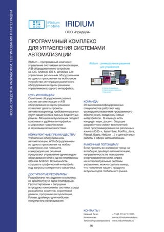 76
iRidium – программный комплекс:
управление системами автоматизации,
А/В оборудованием с устройств
на iOS, Android, OS X, Windows 7/8;
управление различным оборудованием
из одного приложения на мобильном
устройстве; интеграция различного
оборудования в одном решении,
управляемом с одного интерфейса.
СУТЬ ИННОВАЦИИ/
Сочетание оборудования разных
систем автоматизации и А/В
оборудования в одном решении
позволяет делать проекты
автоматизации под требования разных
групп заказчиков в разных бюджетных
рамках. Мощная визуализация создает
красивые и удобные интерфейсы
с широкими графическими
и звуковыми возможностями.
КОНКУРЕНТНЫЕ ПРЕИМУЩЕСТВА/
Управление оборудованием
автоматизации, А/В оборудованием
из одного приложения на любом
смартфоне или планшете,
конкурирующие решения
предлагают управление одним видом
оборудования или с одной платформы
iOS или Android. Возможность
создавать графический интерфейс
под запросы конкретного заказчика.
ДОСТИГНУТЫЕ РЕЗУЛЬТАТЫ/
Разработано тех задание на систему,
её архитектуру и ядро (платформа).
Протестированы и запущены
в продажу компоненты системы: среда
разработки скриптов, скриптовой
движок, программа визуализации.
Готовы драйверы для наиболее
популярного оборудования.
ООО «Иридиум»
ПРОГРАММНЫЙ КОМПЛЕКС
ДЛЯ УПРАВЛЕНИЯ СИСТЕМАМИ
АВТОМАТИЗАЦИИ
КОМАНДА/
20 высококвалифицированных
специалистов работают над
усовершенствованием программного
обеспечения, созданием новых
интерфейсов. В команде есть
кандидат наук, доцент. Ведущие
разработчики имеют многолетний
опыт программирования на различных
языках (C/C++, Assembler, FoxPro, Java,
Pascal, Basic, NetLinx …) и ценный опыт
работы в сфере автоматизации.
РЫНОЧНЫЙ ПОТЕНЦИАЛ/
Если принять во внимание тренд на
всеобщую дешёвую автоматизацию,
направленность на повышение
энергоэффективности, спрос
на интеллектуальные системы
управления, можно сделать вывод,
что появление нашего продукта
актуально для глобального рынка.
КОНТАКТЫ /
Нижний Тагил
Исмагилова
Татьяна Мухаматризовна
IRIDIUM
НОВЫЕСРЕДСТВАРАЗРАБОТКИ,ТЕСТИРОВАНИЯИИНТЕГРАЦИИ
+7 343 213 47 31 O25
contact@iridiummobile.ru
www.iridiummobile.ru
 