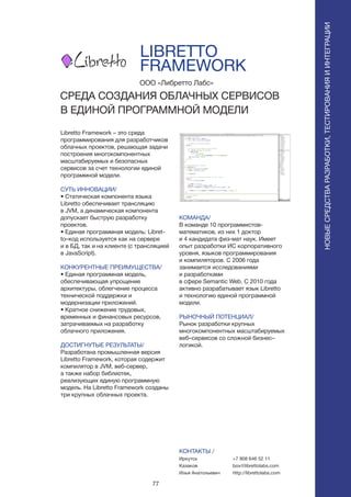 77
ПОИСКИРАСПОЗНАВАНИЕ
Libretto Framework – это среда
программирования для разработчиков
облачных проектов, решающая задачи
построения многокомпонентных
масштабируемых и безопасных
сервисов за счет технологии единой
программной модели.
СУТЬ ИННОВАЦИИ/
• Статическая компонента языка
Libretto обеспечивает трансляцию
в JVM, а динамическая компонента
допускает быструю разработку
проектов.
• Единая программная модель: Libret-
to–код используется как на сервере
и в БД, так и на клиенте (с трансляцией
в JavaScript).
КОНКУРЕНТНЫЕ ПРЕИМУЩЕСТВА/
• Единая программная модель,
обеспечивающая упрощение
архитектуры, облегчение процесса
технической поддержки и
модернизации приложений.
• Кратное снижение трудовых,
временных и финансовых ресурсов,
затрачиваемых на разработку
облачного приложения.
ДОСТИГНУТЫЕ РЕЗУЛЬТАТЫ/
Разработана промышленная версия
Libretto Framework, которая содержит
компилятор в JVM, веб-сервер,
а также набор библиотек,
реализующих единую программную
модель. На Libretto Framework созданы
три крупных облачных проекта.
ООО «Либретто Лабс»
СРЕДА СОЗДАНИЯ ОБЛАЧНЫХ СЕРВИСОВ
В ЕДИНОЙ ПРОГРАММНОЙ МОДЕЛИ
КОМАНДА/
В команде 10 программистов-
математиков, из них 1 доктор
и 4 кандидата физ-мат наук. Имеет
опыт разработки ИС корпоративного
уровня, языков программирования
и компиляторов. С 2006 года
занимается исследованиями
и разработками
в сфере Semantic Web. С 2010 года
активно разрабатывает язык Libretto
и технологию единой программной
модели.
РЫНОЧНЫЙ ПОТЕНЦИАЛ/
Рынок разработки крупных
многокомпонентных масштабируемых
веб–сервисов со сложной бизнес–
логикой.
КОНТАКТЫ /
Иркутск
Казаков
Илья Анатольевич
LIBRETTO
FRAMEWORK
НОВЫЕСРЕДСТВАРАЗРАБОТКИ,ТЕСТИРОВАНИЯИИНТЕГРАЦИИ
+7 908 646 52 11
box@librettolabs.com
http://librettolabs.com
 