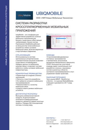 80
UbiqMobile - это платформа для
эффективной разработки сложных
мобильных приложений для
бизнеса, существенно облегчающая
«мобилизацию» бизнес-систем.
Приложения UbiqMobile работают
на большинстве типов мобильных
устройств в любых условиях
мобильной связи, включая медленные
и неустойчивые соединения.
СУТЬ ИННОВАЦИИ/
Использованные в системе
оригинальные алгоритмические
и математические решения позволяют
существенно оптимизировать
передачу данных по мобильным
каналам связи и позволяют системе
работать в любых условиях мобильной
инфраструктуры.
КОНКУРЕНТНЫЕ ПРЕИМУЩЕСТВА/
• Ориентация на создание сложных
приложений.
• Легкость и простота разработки.
• Не требуется нативного мобильного
программирования.
• Неприхотливость к качеству
мобильной связи.
• Широта охвата целевых мобильных
устройств.
ДОСТИГНУТЫЕ РЕЗУЛЬТАТЫ/
Выпущена коммерческая версия
продукта. В данный момент
начинается коммерциализация
продукта и делаются первые пилотные
проекты. Порядка 350 пользователей
системы по всему миру.
ООО «НМТ-Новые Мобильные Технологии»
СИСТЕМА РАЗРАБОТКИ
КРОССПЛАТФОРМЕННЫХ МОБИЛЬНЫХ
ПРИЛОЖЕНИЙ
КОМАНДА/
13 высококвалифицированных
системных программистов
и математиков, выпускников
математико-механического факультета
СПбГУ. Большинство участников
команды имеют значительный опыт
разработки сложных, наукоемких
систем в различных областях
системного программирования и опыт
управления такими проектами.
РЫНОЧНЫЙ ПОТЕНЦИАЛ/
Часть рынка MEAP - BackEnd as
a Service - по оценкам Market&Market,
потенциал оценивается в $7.7 млрд
к 2017 г.
КОНТАКТЫ /
Санкт-Петербург
Оносовский
Валентин Вадимович
UBIQMOBILE
НОВЫЕСРЕДСТВАРАЗРАБОТКИ,ТЕСТИРОВАНИЯИИНТЕГРАЦИИ
+7 921 936 70 21
info@ubiqmobile.com
www.ubiqmobile.com
 