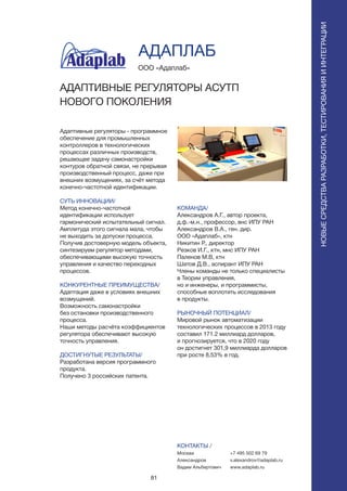 81
ПОИСКИРАСПОЗНАВАНИЕ
Адаптивные регуляторы - программное
обеспечение для промышленных
контроллеров в технологических
процессах различных производств,
решающее задачу самонастройки
контуров обратной связи, не прерывая
производственный процесс, даже при
внешних возмущениях, за счёт метода
конечно-частотной идентификации.
СУТЬ ИННОВАЦИИ/
Метод конечно-частотной
идентификации использует
гармонический испытательный сигнал.
Амплитуда этого сигнала мала, чтобы
не выходить за допуски процесса.
Получив достоверную модель объекта,
синтезируем регулятор методами,
обеспечивающими высокую точность
управления и качество переходных
процессов.
КОНКУРЕНТНЫЕ ПРЕИМУЩЕСТВА/
Адаптация даже в условиях внешних
возмущений.
Возможность самонастройки
без остановки производственного
процесса.
Наши методы расчёта коэффициентов
регулятора обеспечивают высокую
точность управления.
ДОСТИГНУТЫЕ РЕЗУЛЬТАТЫ/
Разработана версия программного
продукта.
Получено 3 российских патента.
ООО «Адаплаб»
АДАПТИВНЫЕ РЕГУЛЯТОРЫ АСУТП
НОВОГО ПОКОЛЕНИЯ
КОМАНДА/
Александров А.Г., автор проекта,
д.ф.-м.н., профессор, внс ИПУ РАН
Александров В.А., ген. дир.
ООО «Адаплаб», ктн
Никитин Р., директор
Резков И.Г., ктн, мнс ИПУ РАН
Паленов М.В, ктн
Шатов Д.В., аспирант ИПУ РАН
Члены команды не только специалисты
в Теории управления,
но и инженеры, и программисты,
способные воплотить исследования
в продукты.
РЫНОЧНЫЙ ПОТЕНЦИАЛ/
Мировой рынок автоматизации
технологических процессов в 2013 году
составил 171.2 миллиард долларов,
и прогнозируется, что в 2020 году
он достигнет 301,9 миллиарда долларов
при росте 8,53% в год.
КОНТАКТЫ /
Москва
Александров
Вадим Альбертович
АДАПЛАБ
НОВЫЕСРЕДСТВАРАЗРАБОТКИ,ТЕСТИРОВАНИЯИИНТЕГРАЦИИ
+7 495 502 69 79
v.alexandrov@adaplab.ru
www.adaplab.ru
 