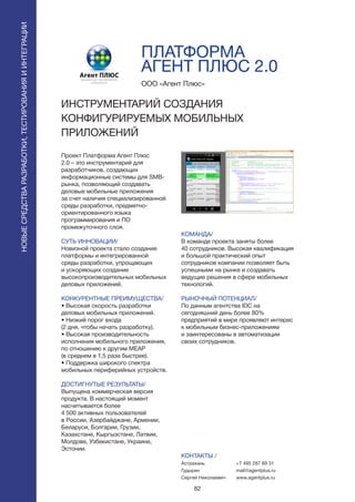 82
Проект Платформа Агент Плюс
2.0 – это инструментарий для
разработчиков, создающих
информационные системы для SMB-
рынка, позволяющий создавать
деловые мобильные приложения
за счет наличия специализированной
среды разработки, предметно-
ориентированного языка
программирования и ПО
промежуточного слоя.
СУТЬ ИННОВАЦИИ/
Новизной проекта стало создание
платформы и интегрированной
среды разработки, упрощающих
и ускоряющих создание
высокопроизводительных мобильных
деловых приложений.
КОНКУРЕНТНЫЕ ПРЕИМУЩЕСТВА/
• Высокая скорость разработки
деловых мобильных приложений.
• Низкий порог входа
(2 дня, чтобы начать разработку).
• Высокая производительность
исполнения мобильного приложения,
по отношению к другим MEAP
(в среднем в 1,5 раза быстрее).
• Поддержка широкого спектра
мобильных периферийных устройств.
ДОСТИГНУТЫЕ РЕЗУЛЬТАТЫ/
Выпущена коммерческая версия
продукта. В настоящий момент
насчитывается более
4 500 активных пользователей
в России, Азербайджане, Армении,
Беларуси, Болгарии, Грузии,
Казахстане, Кыргызстане, Латвии,
Молдове, Узбекистане, Украине,
Эстонии.
ООО «Агент Плюс»
ИНСТРУМЕНТАРИЙ СОЗДАНИЯ
КОНФИГУРИРУЕМЫХ МОБИЛЬНЫХ
ПРИЛОЖЕНИЙ
КОМАНДА/
В команде проекта заняты более
40 сотрудников. Высокая квалификация
и большой практический опыт
сотрудников компании позволяет быть
успешными на рынке и создавать
ведущие решения в сфере мобильных
технологий.
РЫНОЧНЫЙ ПОТЕНЦИАЛ/
По данным агентства IDC на
сегодняшний день более 80%
предприятий в мире проявляют интерес
к мобильным бизнес-приложениям
и заинтересованы в автоматизации
своих сотрудников.
КОНТАКТЫ /
Астрахань
Гудырин
Сергей Николаевич
ПЛАТФОРМА
АГЕНТ ПЛЮС 2.0
НОВЫЕСРЕДСТВАРАЗРАБОТКИ,ТЕСТИРОВАНИЯИИНТЕГРАЦИИ
+7 495 287 69 31
mail@agentplus.ru
www.agentplus.ru
 