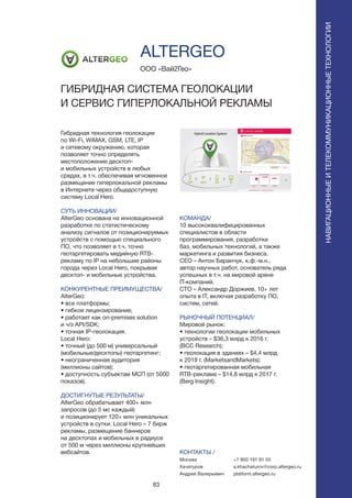 83
ПОИСКИРАСПОЗНАВАНИЕНАВИГАЦИОННЫЕИТЕЛЕКОММУНИКАЦИОННЫЕТЕХНОЛОГИИ
Гибридная технология геолокации
по Wi-Fi, WiMAX, GSM, LTE, IP
и сетевому окружению, которая
позволяет точно определять
местоположение десктоп-
и мобильных устройств в любых
средах, в т.ч. обеспечивая мгновенное
размещение гиперлокальной рекламы
в Интернете через общедоступную
систему Local Hero.
СУТЬ ИННОВАЦИИ/
AlterGeo основана на инновационной
разработке по статистическому
анализу сигналов от позиционируемых
устройств с помощью специального
ПО, что позволяет в т.ч. точно
геотаргетировать медийную RTB-
рекламу по IP на небольшие районы
города через Local Hero, покрывая
десктоп- и мобильные устройства.
КОНКУРЕНТНЫЕ ПРЕИМУЩЕСТВА/
AlterGeo:
• все платформы;
• гибкое лицензирование;
• работает как on-premises solution
и ч/з API/SDK;
• точная IP-геолокация.
Local Hero:
• точный (до 500 м) универсальный
(мобильные/десктопы) геотаргетинг;
• неограниченная аудитория
(миллионы сайтов);
• доступность субъектам МСП (от 5000
показов).
ДОСТИГНУТЫЕ РЕЗУЛЬТАТЫ/
AlterGeo обрабатывает 400+ млн
запросов (до 5 мс каждый)
и позиционирует 120+ млн уникальных
устройств в сутки. Local Hero – 7 бирж
рекламы, размещение баннеров
на десктопах и мобильных в радиусе
от 500 м через миллионы крупнейших
вебсайтов.
ООО «Вай2Гео»
ГИБРИДНАЯ СИСТЕМА ГЕОЛОКАЦИИ
И СЕРВИС ГИПЕРЛОКАЛЬНОЙ РЕКЛАМЫ
КОМАНДА/
10 высококвалифицированных
специалистов в области
программирования, разработки
баз, мобильных технологий, а также
маркетинга и развития бизнеса.
CEO – Антон Баранчук, к.ф.-м.н.,
автор научных работ, основатель ряда
успешных в т.ч. на мировой арене
IT-компаний.
CTO – Александр Доржиев, 10+ лет
опыта в IT, включая разработку ПО,
систем, сетей.
РЫНОЧНЫЙ ПОТЕНЦИАЛ/
Мировой рынок:
• технологии геолокации мобильных
устройств – $36,3 млрд к 2016 г.
(BCC Research);
• геолокация в зданиях – $4,4 млрд
к 2019 г. (MarketsandMarkets);
• геотаргетированная мобильная
RTB-реклама – $14,8 млрд к 2017 г.
(Berg Insight).
КОНТАКТЫ /
Москва
Хачатуров
Андрей Валерьевич
ALTERGEO
+7 950 191 91 55
a.khachaturov@corp.altergeo.ru
platform.altergeo.ru
 