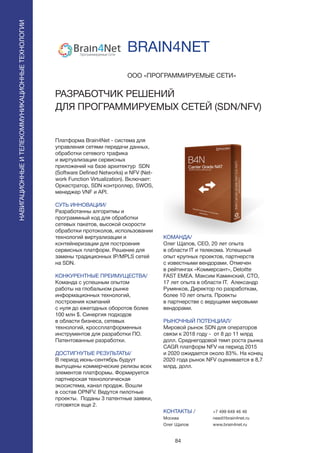 84
Платформа Brain4Net - система для
управления сетями передачи данных,
обработки сетевого трафика
и виртуализации сервисных
приложений на базе архитектур SDN
(Software Defined Networks) и NFV (Net-
work Function Virtualization). Включает:
Оркестратор, SDN контроллер, SWOS,
менеджер VNF и API.
СУТЬ ИННОВАЦИИ/
Разработанны алгоритмы и
программный код для обработки
сетевых пакетов, высокой скорости
обработки протоколов, использовании
технологий виртуализации и
контейнеризации для построения
сервисных платформ. Решение для
замены традиционных IP/MPLS сетей
на SDN.
КОНКУРЕНТНЫЕ ПРЕИМУЩЕСТВА/
Команда с успешным опытом
работы на глобальном рынке
информационных технологий,
построения компаний
с нуля до ежегодных оборотов более
100 млн $. Синергия подходов
в области бизнеса, сетевых
технологий, кроссплатформенных
инструментов для разработки ПО.
Патентованные разработки.
ДОСТИГНУТЫЕ РЕЗУЛЬТАТЫ/
В период июнь-сентябрь будуут
выпущены коммерческие релизы всех
элементов платформы. Формируется
партнерская технологическая
экосистема, канал продаж. Вошли
в состав OPNFV. Ведутся пилотные
проекты. Поданы 3 патентные заявки,
готовятся еще 2.
ООО «ПРОГРАММИРУЕМЫЕ СЕТИ»
РАЗРАБОТЧИК РЕШЕНИЙ
ДЛЯ ПРОГРАММИРУЕМЫХ СЕТЕЙ (SDN/NFV)
КОМАНДА/
Олег Щапов, CEO, 20 лет опыта
в области IT и телекома. Успешный
опыт крупных проектов, партнерств
с известными вендорами. Отмечен
в рейтингах «Коммерсант», Deloitte
FAST EMEA. Максим Каминский, CTO,
17 лет опыта в области IT. Александр
Румянков, Директор по разработкам,
более 10 лет опыта. Проекты
в партнерстве с ведущими мировыми
вендорами.
РЫНОЧНЫЙ ПОТЕНЦИАЛ/
Мировой рынок SDN для операторов
связи к 2018 году - от 8 до 11 млрд
долл. Среднегодовой темп роста рынка
CAGR платформ NFV на период 2015
и 2020 ожидается около 83%. На конец
2020 года рынок NFV оценивается в 8,7
млрд. долл.
КОНТАКТЫ /
Москва
Олег Щапов
BRAIN4NET
НАВИГАЦИОННЫЕИТЕЛЕКОММУНИКАЦИОННЫЕТЕХНОЛОГИИ
+7 499 649 46 46
need@brain4net.ru
www.brain4net.ru
 