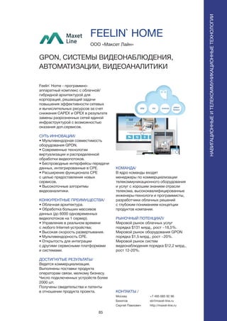 85
Feelin` Home - программно-
аппаратный комплекс с облачной/
гибридной архитектурой для
корпораций, решающий задачи
повышения эффективности сетевых
и вычислительных ресурсов за счет
снижения CAPEX и OPEX в результате
замены разрозненных сетей единой
инфраструктурой с возможностью
оказания доп.сервисов.
СУТЬ ИННОВАЦИИ/
• Мультивендорная совместимость
оборудования GPON.
• Современные технологии
виртуализации и распределенной
обработки видеопотоков.
• Беспроводные интерфейсы передачи
данных, интегрированные в CPE.
• Расширение функционала CPE
с целью предоставления новых
сервисов.
• Высокоточные алгоритмы
видеоаналитики.
КОНКУРЕНТНЫЕ ПРЕИМУЩЕСТВА/
• Облачная архитектура.
• Обработка больших массивов
данных (до 6000 одновременных
видеопотоков на 1 сервер).
• Управление в реальном времени
с любого Internet-устройства;
• Высокая скорость развертывания.
• Мультивендорность CPE.
• Открытость для интеграции
с другими сервисными платформами
и системами.
ДОСТИГНУТЫЕ РЕЗУЛЬТАТЫ/
Ведется коммерциализация.
Выполнены поставки продукта
операторам связи, мелкому бизнесу.
Число подключенных устройств более
2000 шт.
Получены свидетельства и патенты
в отношении продукта проекта.
ООО «Максет Лайн»
GPON, СИСТЕМЫ ВИДЕОНАБЛЮДЕНИЯ,
АВТОМАТИЗАЦИИ, ВИДЕОАНАЛИТИКИ
КОМАНДА/
В ядро команды входят
менеджеры по коммерциализации
телекоммуникационного оборудования
и услуг с хорошим знанием отрасли
телекома, высококвалифицированные
инженеры-технологи и программисты,
разработчики облачных решений
с глубоким пониманием концепции
продуктов компании.
РЫНОЧНЫЙ ПОТЕНЦИАЛ/
Мировой рынок облачных услуг
порядка $131 млрд., рост ~18,5%.
Мировой рынок оборудования GPON
порядка $1,5 млрд., рост ~20%.
Мировой рынок систем
видеонаблюдения порядка $12,2 млрд.,
рост 12-20%.
КОНТАКТЫ /
Москва
Бекетов
Сергей Павлович
FEELIN` HOME
+7 495 685 92 96
sb@maxet-line.ru
http://maxet-line.ru
НАВИГАЦИОННЫЕИТЕЛЕКОММУНИКАЦИОННЫЕТЕХНОЛОГИИ
 