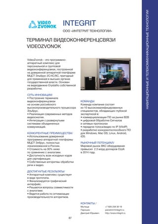 87
VideoZvonok - это программно-
аппаратный комплекс для
персональной и групповой
видеоконференцсвязи, построенной
на доверенной аппаратной платформе
МЦСТ Эльбрус 2С/4С/8С, пригодный
для применения в высших органах
государственной власти. Основан
на видеодвижке CrystalVu собственной
разработки.
СУТЬ ИННОВАЦИИ/
• Построение терминала
видеоконференцсвязи
на основе российского
высокопроизводительного процессора
Эльбрус.
• Реализация современных методов
видеосжатия.
• Интеграция с развернутыми
системами объединенных
коммуникаций.
КОНКУРЕНТНЫЕ ПРЕИМУЩЕСТВА/
• Использование доверенной
программно-аппаратной платформы
МЦСТ Элбрус, полностью
локализованной в России.
• Стоимость на 30% ниже
по сравнению с аналогами.
• Доступность всех исходных кодов
для сертификации.
• Собственные алгоритмы обработки
речи и видео.
ДОСТИГНУТЫЕ РЕЗУЛЬТАТЫ/
• Аппаратный комплекс существует
в виде прототипа.
• Финализируется графический
интерфейс.
• Решаются вопросы совместимости
с аналогами.
• Ведется работа по оптимизации
производительности алгоритмов.
ООО «ИНТЕГРИТ ТЕХНОЛОГИИ»
ТЕРМИНАЛ ВИДЕОКОНФЕРЕНЦСВЯЗИ
VIDEOZVONOK
КОМАНДА/
Команда компании состоит
из 10 высококвалифицированных
специалистов, обладающих глубокой
экспертизой в:
• коммерциализации ПО на рынке В2В
• цифровой Обработке Сигналов
и сетевых протоколах
• передаче голоса/видео по IP (VVoIP)
• разработке конкурентоспособного ПО
для Windows, Mac OS, Linux, Android,
iOS.
РЫНОЧНЫЙ ПОТЕНЦИАЛ/
Мировой рынок ВКС оборудования
превысил 2.3 млрд долларов США
в 2014 году.
КОНТАКТЫ /
Мытищи
Парошин
Дмитрий Юрьевич
INTEGRIT
НАВИГАЦИОННЫЕИТЕЛЕКОММУНИКАЦИОННЫЕТЕХНОЛОГИИ
+7 926 258 30 19
paroshin@integrit.ru
http://www.integrit.ru
 