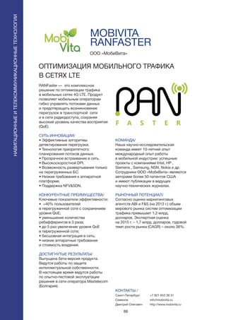 88
MOBIVITA
RANFASTER
RANFaster — это комплексное
решение по оптимизации трафика
в мобильных сетях 4G LTE. Продукт
позволяет мобильным операторам
гибко управлять потоками данных
и предотвращать возникновение
перегрузок в транспортной сети
и в сети радиодоступа, сохраняя
высокий уровень качества восприятия
(QoE).
СУТЬ ИННОВАЦИИ/
• Эффективные алгоритмы
детектирования перегрузки.
• Технология приоритетного
планирования потоков данных.
• Прозрачное встраивание в сеть.
• Высокоскоростной DPI.
• Возможность развертывания только
на перегруженных БС.
• Низкие требования к аппаратной
платформе.
• Поддержка NFV&SDN.
КОНКУРЕНТНЫЕ ПРЕИМУЩЕСТВА/
Ключевые показатели эффективности:
• +40% пользователей
в перегруженной соте с сохранением
уровня QoE;
• уменьшение количества
ребафферингов в 3 раза;
• до 5 раз увеличение уровня QoE
в перегруженной соте;
• бесшовная интеграция в сеть;
• низкие аппаратные требования
и стоимость владения.
ДОСТИГНУТЫЕ РЕЗУЛЬТАТЫ/
Выпущена бета-версия продукта.
Ведутся работы по защите
интеллектуальной собственности.
В настоящее время ведутся работы
по опытно-тестовой эксплуатации
решения в сети оператора Maxtelecom
(Болгария).
ООО «МобиВита»
ОПТИМИЗАЦИЯ МОБИЛЬНОГО ТРАФИКА
В СЕТЯХ LTE
КОМАНДА/
Наша научно-исследовательская
команда имеет 10-летний опыт
международный опыт работы
в мобильной индустрии: успешные
проекты с компаниями Intel, HP ,
Siemens , Samsung, NSN, Nokia и др.
Сотрудники ООО «МобиВита» являются
авторами более 50 патентов США
и имеют публикации в ведущих
научно-технических журналах.
РЫНОЧНЫЙ ПОТЕНЦИАЛ/
Согласно оценке маркетинговых
агентств ABI и F&S (на 2013 г.) объем
мирового рынка систем оптимизации
трафика превышает 1,2 млрд.
долларов. Экспертная оценка
на 2015 г. – 1,7 млрд. долларов, годовой
темп роста рынка (CAGR) – около 38%.
КОНТАКТЫ /
Санкт-Петербург
Семенов
Дмитрий Олегович
НАВИГАЦИОННЫЕИТЕЛЕКОММУНИКАЦИОННЫЕТЕХНОЛОГИИ
+7 921 653 39 31
info@mobivita.ru
http://www.mobivita.ru
 