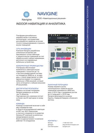 89
Платформа для мобильных
разработчиков и системных
интеграторов с инструментами
для разработки сервисов на основе
точного позиционирования и трекинга
внутри помещений.
СУТЬ ИННОВАЦИИ/
Компания Navigine pазработала
уникальные алгоритмы для
максимально точной навигации
и трекинга внутри помещений за счет
обработки всего набора информации,
доступного на современных
мобильных устройствах.
КОНКУРЕНТНЫЕ ПРЕИМУЩЕСТВА/
Платформа обеспечивает
возможность навигации внутри
помещений с точностью до 1 м
и быстрое развёртывание системы
на площади до 50000 кв. м. за один
день, а также представляет из себя
единый инструмент по созданию
мобильных и Web решений, который
легко интегруется с любыми внешними
ИТ-решениями.
ДОСТИГНУТЫЕ РЕЗУЛЬТАТЫ/
Сервисы на основе платформы
Navigine развернуты на более
чем 15 объектах.
Партнерская сеть компании состоит
из более чем 20 партнеров по всему
миру.
КОМАНДА/
Команда основателей включает в себя
двух кандидатов наук
в области интегрированной навигации
из МГУ им. М.В. Ломоносова
и опытного специалиста по развитию
бизнеса ИТ компаний на различных
международных рынках.
Всего на данный момент в компании
работает 10 сотрудников.
ООО «Навигационные решения»
INDOOR НАВИГАЦИЯ И АНАЛИТИКА
РЫНОЧНЫЙ ПОТЕНЦИАЛ/
Размер мирового рынка
геолокационных сервисов внутри
помещений оценивается в $935 млн.
долл. в 2014 году с ожидаемым ростом
до 4,4 млрд долл. к 2019 году.
Navigine фокусируется на рынки
Европы, Северной Америки и Ближнего
востока.
КОНТАКТЫ /
Москва
Демидов
Олег Викторович
NAVIGINE
НАВИГАЦИОННЫЕИТЕЛЕКОММУНИКАЦИОННЫЕТЕХНОЛОГИИ
+7 926 435 73 04
oleg.demidov@navigine.com
navigine.com
 