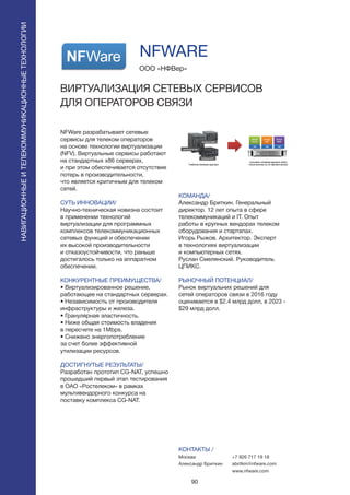 90
ПОИСКИРАСПОЗНАВАНИЕ
NFWare разрабатывает сетевые
сервисы для телеком операторов
на основе технологии виртуализации
(NFV). Виртуальные сервисы работают
на стандартных x86 серверах,
и при этом обеспечивается отсутствие
потерь в производительности,
что является критичным для телеком
сетей.
СУТЬ ИННОВАЦИИ/
Научно-техническая новизна состоит
в применении технологий
виртуализации для программных
комплексов телекоммуникационных
сетевых функций и обеспечении
их высокой производительности
и отказоустойчивости, что раньше
достигалось только на аппаратном
обеспечении.
КОНКУРЕНТНЫЕ ПРЕИМУЩЕСТВА/
• Виртуализированное решение,
работающее на стандартных серверах.
• Независимость от производителя
инфраструктуры и железа.
• Гранулярная эластичность.
• Ниже общая стоимость владения
в пересчете на 1Mbps.
• Снижено энергопотребление
за счет более эффективной
утилизации ресурсов.
ДОСТИГНУТЫЕ РЕЗУЛЬТАТЫ/
Разработан прототип CG-NAT, успешно
прошедший первый этап тестирования
в ОАО «Ростелеком» в рамках
мультивендорного конкурса на
поставку комплекса CG-NAT.
ООО «НФВер»
ВИРТУАЛИЗАЦИЯ СЕТЕВЫХ СЕРВИСОВ
ДЛЯ ОПЕРАТОРОВ СВЯЗИ
КОМАНДА/
Александр Бриткин. Генеральный
директор. 12 лет опыта в сфере
телекоммуникаций и IT. Опыт
работы в крупных вендорах телеком
оборудования и стартапах.
Игорь Рыжов. Архитектор. Эксперт
в технологиях виртуализации
и компьютерных сетях.
Руслан Смелянский. Руководитель
ЦПИКС.
РЫНОЧНЫЙ ПОТЕНЦИАЛ/
Рынок виртуальних решений для
сетей операторов связи в 2016 году
оценивается в $2.4 млрд долл, в 2023 -
$29 млрд долл.
КОНТАКТЫ /
Москва
Александр Бриткин
NFWARE
НАВИГАЦИОННЫЕИТЕЛЕКОММУНИКАЦИОННЫЕТЕХНОЛОГИИ
+7 926 717 19 18
abritkin@nfware.com
www.nfware.com
 