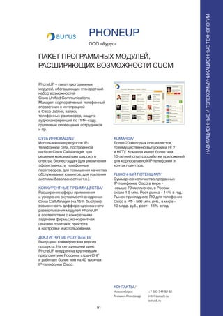 91
PhoneUP – пакет программных
модулей, обогащающих стандартный
набор возможностей
Cisco Unified Communications
Manager: корпоративный телефонный
справочник с интеграцией
в Cisco Jabber, запись
телефонных разговоров, защита
аудиоконференций по ПИН-коду,
групповые оповещения сотрудников
и пр.
СУТЬ ИННОВАЦИИ/
Использование ресурсов IP-
телефонной сети, построенной
на базе Cisco CallManager, для
решения максимально широкого
спектра бизнес-задач (для увеличения
эффективности телефонных
переговоров, для повышения качества
обслуживания клиентов, для усиления
системы безопасности и т.п.).
КОНКУРЕНТНЫЕ ПРЕИМУЩЕСТВА/
Расширение сферы применения
и ускорение окупаемости внедрения
Cisco CallManager (на 15% быстрее)
возможность дифференцированного
развертывания модулей PhoneUP
в соответствии с конкретными
задачами фирмы; конкурентная
ценовая политика; простота
в настройке и использовании.
ДОСТИГНУТЫЕ РЕЗУЛЬТАТЫ/
Выпущена коммерческая версия
продукта. На сегодняшний день
PhoneUP внедрен на крупнейших
предприятиях России и стран СНГ
и работает более чем на 40 тысячах
IP-телефонов Cisco.
ООО «Аурус»
ПАКЕТ ПРОГРАММНЫХ МОДУЛЕЙ,
РАСШИРЯЮЩИХ ВОЗМОЖНОСТИ CUCM
КОМАНДА/
Более 20 молодых специалистов,
преимущественно выпускники НГУ
и НГТУ. Команда имеет более чем
10-летний опыт разработки приложений
для корпоративной IP-телефонии и
контакт-центров.
РЫНОЧНЫЙ ПОТЕНЦИАЛ/
Суммарное количество проданных
IP-телефонов Cisco в мире -
свыше 70 миллионов, в России -
около 1.5 млн. Рост рынка - 14% в год.
Рынок прикладного ПО для телефонии
Cisco в РФ - 500 млн. руб., в мире -
10 млрд. руб., рост - 14% в год.
КОНТАКТЫ /
Новосибирск
Аношин Александр
PHONEUP
НАВИГАЦИОННЫЕИТЕЛЕКОММУНИКАЦИОННЫЕТЕХНОЛОГИИ
+7 383 344 92 92
info@aurus5.ru
aurus5.ru
 