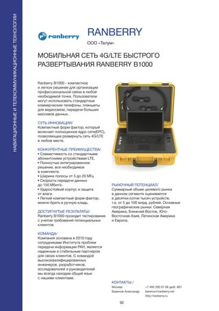 92
Ranberry B1000 - компактное
и легкое решение для организации
профессиональной связи в любой
необходимой точке. Пользователи
могут использовать стандартные
коммерческие телефоны, планшеты
для видеосвязи, передачи больших
массивов данных.
СУТЬ ИННОВАЦИИ/
Компактный форм фактор, который
включает полноценное ядро сети(EPC),
позволяющее развернуть сеть 4G/LTE
в любом месте.
КОНКУРЕНТНЫЕ ПРЕИМУЩЕСТВА/
• Совместимость со стандартными
абонентскими устройствами LTE.
• Полностью интегрированное
решение, все необходимое
в комплекте.
• Ширина полосы от 5 до 20 МГц
• Скорость передачи данных
до 150 Мбит/с.
• Ударостойкий корпус и защита
от влаги.
• Легкий компактный форм-фактор,
можно брать в ручную кладь.
ДОСТИГНУТЫЕ РЕЗУЛЬТАТЫ/
Ranberry B1000 проходит тестирование
с учетом требований потенциальных
клиентов.
КОМАНДА/
Компания основана в 2010 году
сотрудниками Института проблем
передачи информации РАН, является
надежным и стабильным партнером
для своих клиентов. С командой
высококвалифицированных
инженеров, разработчиков,
исследователей и руководителей
мы всегда находим общий язык
с нашими клиентами.
ООО «Телум»
МОБИЛЬНАЯ СЕТЬ 4G/LTE БЫСТРОГО
РАЗВЕРТЫВАНИЯ RANBERRY B1000
РЫНОЧНЫЙ ПОТЕНЦИАЛ/
Суммарный объем целевого рынка
в данном сегменте оценивается
в десятки-сотни тысяч устройств,
т.е. от 5 до 100 млрд. рублей. Основные
географические рынки: Северная
Америка, Ближний Восток, Юго-
Восточная Азия, Латинская Америка
и Европа.
КОНТАКТЫ /
Москва
Беренов Александр
RANBERRY
НАВИГАЦИОННЫЕИТЕЛЕКОММУНИКАЦИОННЫЕТЕХНОЛОГИИ
+7 495 280 07 06 (доб. 601
berenov@ranberry.net
http://ranberry.ru
 