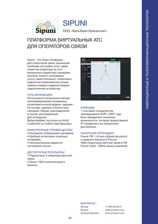 93
Sipuni - это Saas-платформа
для операторов связи, решающая
проблему настройки услуг связи
клиентом оператора за счет
визуального редактора сценариев
вызовов. Клиент настраивает
услугу самостоятельно, оперативно
подключая всевозможные опции,
прямые номера и администрирует
подключенные устройства.
СУТЬ ИННОВАЦИИ/
Используются визуальные методы
программирования основанные
на математической модели «дерева».
На основе «дерева»строятся все
сценарии: Общие, распределение
в группе, распределение
для сотрудника.
Вебинтерфейс построен на html5
и работает из любого веб-браузера.
КОНКУРЕНТНЫЕ ПРЕИМУЩЕСТВА/
• Наглядное отображение сценариев.
• Удобный интуитивно понятный
интерфейс.
• Неограниченные варианты
построения логики.
ДОСТИГНУТЫЕ РЕЗУЛЬТАТЫ/
• Подключено 3 оператора местной
связи.
• Около 1000 клиентов малого
бизнеса.
ООО «Бета Воип Консалтинг»
ПЛАТФОРМА ВИРТУАЛЬНЫХ АТС
ДЛЯ ОПЕРАТОРОВ СВЯЗИ
КОМАНДА/
7 ключевых специалистов,
занимающихся VOIP с 2007 года.
Всех объединяют огромные
возможности, которые предоставялет
IP телефония и их применения
для бизнеса.
РЫНОЧНЫЙ ПОТЕНЦИАЛ/
Рынок РФ - 5.6 млн субъектов малого
и среднего бизнеса в России
4000 операторов местной связи в РФ
Рынок США - 20млн малых компаний.
КОНТАКТЫ /
Москва
Мороко
Артемий Юрьевич
SIPUNI
НАВИГАЦИОННЫЕИТЕЛЕКОММУНИКАЦИОННЫЕТЕХНОЛОГИИ
+7 926 550 93 07
artemiy@sipuni.com
artemiy@sipuni.com
 