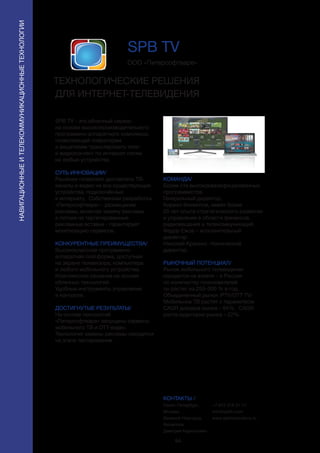 94
SPB TV - это облачный сервис
на основе высокопроизводительного
программно-аппаратного комплекса,
позволяющий операторам
и вещателям транслировать теле-
и видеоконтент по интернет-сетям
на любые устройства.
СУТЬ ИННОВАЦИИ/
Решение позволяет доставлять ТВ-
каналы и видео на все существующие
устройства, подключённые
к интернету. Собственная разработка
«Питерсофтваре» - размещение
рекламы, включая замену рекламы
в потоке на таргетированные
рекламные вставки - гарантирует
монетизацию сервисов.
КОНКУРЕНТНЫЕ ПРЕИМУЩЕСТВА/
Высококлассная программно-
аппаратная платформа, доступная
на экране телевизора, компьютера
и любого мобильного устройства.
Комплексное решение на основе
облачных технологий.
Удобные инструменты управления
и контроля.
ДОСТИГНУТЫЕ РЕЗУЛЬТАТЫ/
На основе технологий
«Питерсофтваре» запущены сервисы
мобильного ТВ и ОТТ-видео.
Технология замены рекламы находится
на этапе тестирования.
ООО «Питерсофтваре»
ТЕХНОЛОГИЧЕСКИЕ РЕШЕНИЯ
ДЛЯ ИНТЕРНЕТ-ТЕЛЕВИДЕНИЯ
КОМАНДА/
Более ста высококвалифицированных
программистов.
Генеральный директор,
Кирилл Филиппов, имеет более
20 лет опыта стратегического развития
и управления в области финансов,
радиовещания и телекоммуникаций.
Федор Ежов – исполнительный
директор.
Николай Красько -технический
директор.
РЫНОЧНЫЙ ПОТЕНЦИАЛ/
Рынок мобильного телевидения
находится на взлете – в России
по количеству пользователей
он растет на 250–300 % в год.
Объединенный рынок IPTV/OTT TV/
Мобильное ТВ растет с параметром
CAGR доходов рынка – 64%, CAGR
роста аудитории рынка – 22%.
КОНТАКТЫ /
Санкт-Петербург,
Москва,
Великий Новгород
Филиппов
Дмитрий Кириллович
SPB TV
НАВИГАЦИОННЫЕИТЕЛЕКОММУНИКАЦИОННЫЕТЕХНОЛОГИИ
+7 812 318 31 11
info@spbtv.com
www.spbtvsolutions.ru
 