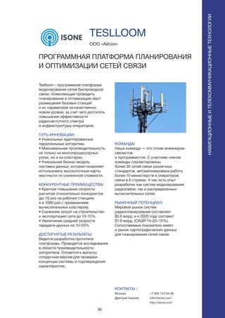95
Teslloom - программная платформа
моделирования сетей беспроводной
связи, позволяющая проводить
планирование и оптимизацию мест
размещения базовых станций
и их параметров на качественно
новом уровне, за счет чего достигать
повышения эффективности
радиочастотного спектра
и инфраструктуры операторов.
СУТЬ ИННОВАЦИИ/
• Уникальные адаптированные
параллельные алгоритмы.
• Максимальная производительность
не только на многопроцессорных
узлах, но и на кластерах.
• Уникальная бизнес-модель
поставки данных, которая позволяет
использовать высокоточные карты
местности по сниженной стоимости.
КОНКУРЕНТНЫЕ ПРЕИМУЩЕСТВА/
• Кратное повышение скорости
расчетов относительно конкурентов
(до 10 раз на рабочих станциях
и в 1000 раз с применением
вычислительных кластеров).
• Снижение затрат на строительство
и эксплуатацию сети до 10-15%.
• Увеличение средней скорости
передачи данных на 10-20%.
ДОСТИГНУТЫЕ РЕЗУЛЬТАТЫ/
Ведется разработка прототипа
платформы. Проводятся исследования
в области производительности
алгоритмов. Готовится к выпуску
отладочная версия для проверки
концепции системы и подтверждения
характеристик.
ООО «Айсон»
ПРОГРАММНАЯ ПЛАТФОРМА ПЛАНИРОВАНИЯ
И ОПТИМИЗАЦИИ СЕТЕЙ СВЯЗИ
КОМАНДА/
Наша команда — это сплав инженеров-
связистов
и программистов. С участием членов
команды спроектированы
более 30 сетей связи различных
стандартов, автоматизирована работа
более 10 министерств и операторов
связи в 6 странах. У нас есть опыт
разработки как систем моделирования
радиосвязи, так и распределенных
вычислительных сетей.
РЫНОЧНЫЙ ПОТЕНЦИАЛ/
Мировой рынок систем
радиопланирования составляет
$0.8 млрд. и к 2020 году составит
$1.9 млрд. (CAGR’14-20=15%).
Сопоставимые показатели имеет
и рынок картографических данных
для планирования сетей связи.
КОНТАКТЫ /
Москва
Дмитрий Киреев
TESLLOOM
НАВИГАЦИОННЫЕИТЕЛЕКОММУНИКАЦИОННЫЕТЕХНОЛОГИИ
+7 926 743 04 09
info@isone.com
http://isone.com
 