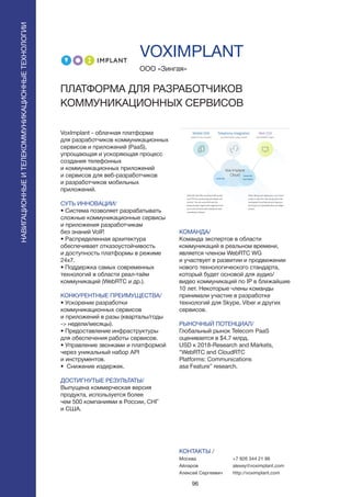 96
VOXIMPLANT
VoxImplant - облачная платформа
для разработчиков коммуникационных
сервисов и приложений (PaaS),
упрощающая и ускоряющая процесс
создания телефонных
и коммуникационных приложений
и сервисов для веб-разработчиков
и разработчиков мобильных
приложений.
СУТЬ ИННОВАЦИИ/
• Система позволяет разрабатывать
сложные коммуникационные сервисы
и приложения разработчикам
без знаний VoIP.
• Распределенная архитектура
обеспечивает отказоустойчивость
и доступность платформы в режиме
24x7.
• Поддержка самых современных
технологий в области реал-тайм
коммуникаций (WebRTC и др.).
КОНКУРЕНТНЫЕ ПРЕИМУЩЕСТВА/
• Ускорение разработки
коммуникационных сервисов
и приложений в разы (кварталы/годы
-> недели/месяцы).
• Предоставление инфраструктуры
для обеспечения работы сервисов.
• Управление звонками и платформой
через уникальный набор API
и инструментов.
• Снижение издержек.
ДОСТИГНУТЫЕ РЕЗУЛЬТАТЫ/
Выпущена коммерческая версия
продукта, используется более
чем 500 компаниями в России, СНГ
и США.
ООО «Зингая»
ПЛАТФОРМА ДЛЯ РАЗРАБОТЧИКОВ
КОММУНИКАЦИОННЫХ СЕРВИСОВ
КОМАНДА/
Команда экспертов в области
коммуникаций в реальном времени,
является членом WebRTC WG
и участвует в развитии и продвижении
нового технологического стандарта,
который будет основой для аудио/
видео коммуникаций по IP в ближайшие
10 лет. Некоторые члены команды
принимали участие в разработке
технологий для Skype, Viber и других
сервисов.
РЫНОЧНЫЙ ПОТЕНЦИАЛ/
Глобальный рынок Telecom PaaS
оценивается в $4.7 млрд.
USD к 2018-Research and Markets,
“WebRTC and CloudRTC
Platforms: Communications
asa Feature” research.
КОНТАКТЫ /
Москва
Айларов
Алексей Сергеевич
НАВИГАЦИОННЫЕИТЕЛЕКОММУНИКАЦИОННЫЕТЕХНОЛОГИИ
+7 926 344 21 86
alexey@voximplant.com
http://voximplant.com
 