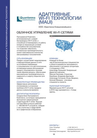 98
АДАПТИВНЫЕ
WI-FI ТЕХНОЛОГИИ
(MAUI)
Программный Комплекс,
интегрированный с средой
беспроводных Wi-Fi сетей, и
способный оптимизировать их работу
исходя из окружающих условий
и потребностей пользователей,
что позволяет обеспечить
оптимальную производительность
сетей и максимальное количество
обслуживаемых пользователей.
СУТЬ ИННОВАЦИИ/
Продукт осуществляет модулирование
и маршрутизацию данных в сети
на основании информации
о пользователях и их местоположении,
оптимизируя режим обслуживания
каждого пользователя и экономя
таким образом ресурсы, обеспечивая
максимальную производительность,
надежность и широту покрытия сети
в целом.
КОНКУРЕНТНЫЕ ПРЕИМУЩЕСТВА/
Эффективное автономное
отслеживание и устранение
проблем в Wi-Fi-сетях передачи
данных в реальном времени.
ДОСТИГНУТЫЕ РЕЗУЛЬТАТЫ/
Создана база Программного
Комплекса, на которую наращивается
функционал самоисцеления
и адаптации Wi-Fi сетей. Текущая
система MAUI успешно работает
с ~400 000 Wi-Fi устройств, собирая
с них статистику и представляя
ее в графическом отображении.
ООО «Квантенна Комьюникейшенз»
ОБЛАЧНОЕ УПРАВЛЕНИЕ WI-FI СЕТЯМИ
КОМАНДА/
Команда из более
чем 20 высококлассных специалистов
в области разработки программного
обеспечения и системных алгоритмов.
4 сотрудника с PhD.
Александр Лужецкий: Генеральный
Директор компании
Максим Николаев, Станислав
Воробьев, Владимир Дмитриев,
Александр Сотников, Игорь Мицянко,
Евгений Макаров - ключевые
специалисты проекта.
РЫНОЧНЫЙ ПОТЕНЦИАЛ/
Мировой рынок Wi-Fi чипсетов
в 2016 году оценивается в ~2 млрд
единиц.
КОНТАКТЫ /
Санкт Петербург
Лужецкий
Александр Александрович
НАВИГАЦИОННЫЕИТЕЛЕКОММУНИКАЦИОННЫЕТЕХНОЛОГИИ
+7 981 832 34 21
aluzhetsky@quantenna.com
http://quantenna.com
 