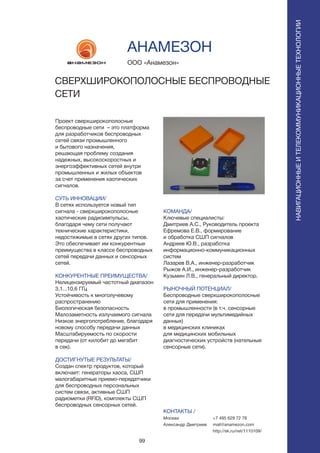 99
Проект сверхширокополосные
беспроводные сети – это платформа
для разработчиков беспроводных
сетей связи промышленного
и бытового назначения,
решающая проблему создания
надежных, высокоскоростных и
энергоэффективных сетей внутри
промышленных и жилых объектов
за счет применения хаотических
сигналов.
СУТЬ ИННОВАЦИИ/
В сетях используется новый тип
сигнала - сверхширокополосные
хаотические радиоимпульсы,
благодаря чему сети получают
технические характеристики,
недостижимые в сетях других типов.
Это обеспечивает им конкурентные
преимущества в классе беспроводных
сетей передачи данных и сенсорных
сетей.
КОНКУРЕНТНЫЕ ПРЕИМУЩЕСТВА/
Нелицензируемый частотный диапазон
3,1...10,6 ГГц
Устойчивость к многолучевому
распространению
Биологическая безопасность
Малозаметность излучаемого сигнала
Низкое энергопотребление, благодаря
новому способу передачи данных
Масштабируемость по скорости
передачи (от килобит до мегабит
в сек).
ДОСТИГНУТЫЕ РЕЗУЛЬТАТЫ/
Создан спектр продуктов, который
включает: генераторы хаоса, СШП
малогабаритные приемо-передатчики
для беспроводных персональных
систем связи, активные СШП
радиометки (RFID), комплекты СШП
беспроводных сенсорных сетей.
ООО «Анамезон»
СВЕРХШИРОКОПОЛОСНЫЕ БЕСПРОВОДНЫЕ
СЕТИ
КОМАНДА/
Ключевые специалисты:
Дмитриев А.С., Руководитель проекта
Ефремова Е.В., формирование
и обработка СШП сигналов
Андреев Ю.В., разработка
информационно-коммуникационных
систем
Лазарев В.А., инженер-разработчик
Рыжов А.И., инженер-разработчик
Кузьмин Л.В., генеральный директор.
РЫНОЧНЫЙ ПОТЕНЦИАЛ/
Беспроводные сверхширокополосные
сети для применения:
в промышленности (в т.ч. сенсорные
сети для передачи мультимедийных
данных)
в медицинских клиниках
для медицинских мобильных
диагностических устройств (нательные
сенсорные сети).
КОНТАКТЫ /
Москва
Александр Дмитриев
АНАМЕЗОН
НАВИГАЦИОННЫЕИТЕЛЕКОММУНИКАЦИОННЫЕТЕХНОЛОГИИ
+7 495 629 72 78
mail@anamezon.com
http://sk.ru/net/1110109/
 