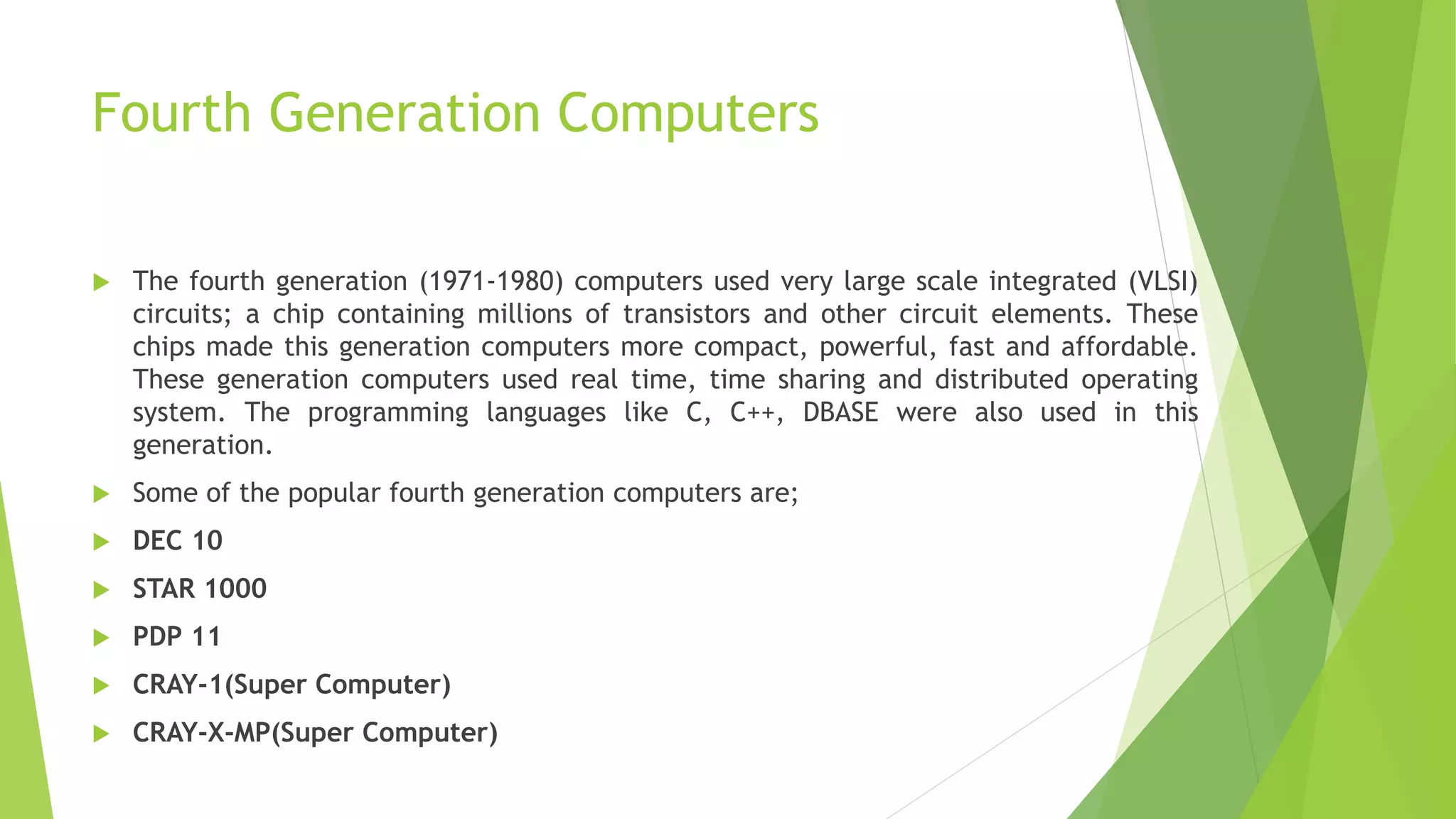 Fourth Generation Computers
 The fourth generation (1971-1980) computers used very large scale integrated (VLSI)
circuits; a chip containing millions of transistors and other circuit elements. These
chips made this generation computers more compact, powerful, fast and affordable.
These generation computers used real time, time sharing and distributed operating
system. The programming languages like C, C++, DBASE were also used in this
generation.
 Some of the popular fourth generation computers are;
 DEC 10
 STAR 1000
 PDP 11
 CRAY-1(Super Computer)
 CRAY-X-MP(Super Computer)
 