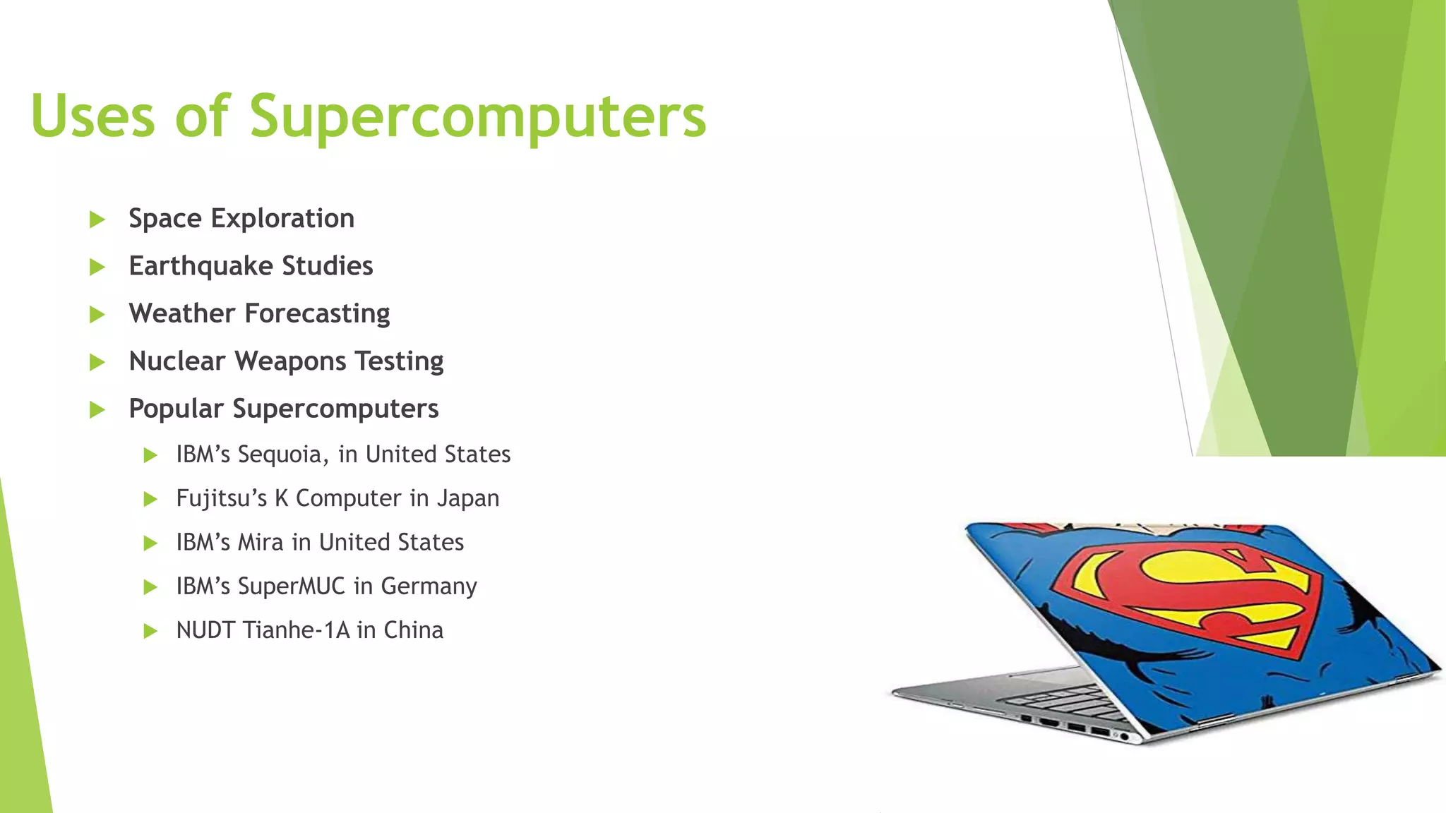 Uses of Supercomputers
 Space Exploration
 Earthquake Studies
 Weather Forecasting
 Nuclear Weapons Testing
 Popular Supercomputers
 IBM’s Sequoia, in United States
 Fujitsu’s K Computer in Japan
 IBM’s Mira in United States
 IBM’s SuperMUC in Germany
 NUDT Tianhe-1A in China
 