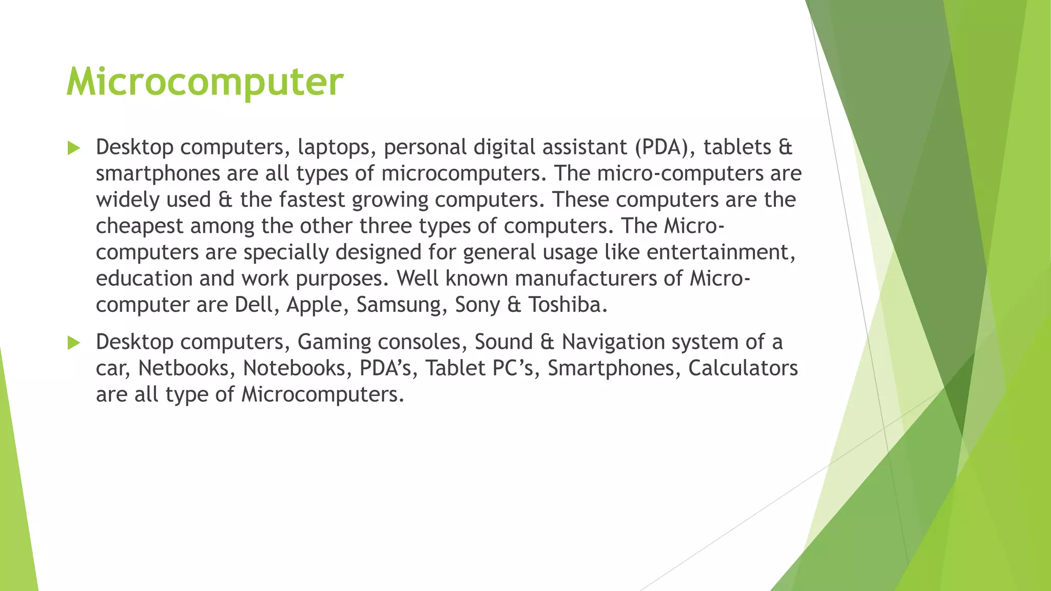 Microcomputer
 Desktop computers, laptops, personal digital assistant (PDA), tablets &
smartphones are all types of microcomputers. The micro-computers are
widely used & the fastest growing computers. These computers are the
cheapest among the other three types of computers. The Micro-
computers are specially designed for general usage like entertainment,
education and work purposes. Well known manufacturers of Micro-
computer are Dell, Apple, Samsung, Sony & Toshiba.
 Desktop computers, Gaming consoles, Sound & Navigation system of a
car, Netbooks, Notebooks, PDA’s, Tablet PC’s, Smartphones, Calculators
are all type of Microcomputers.
 