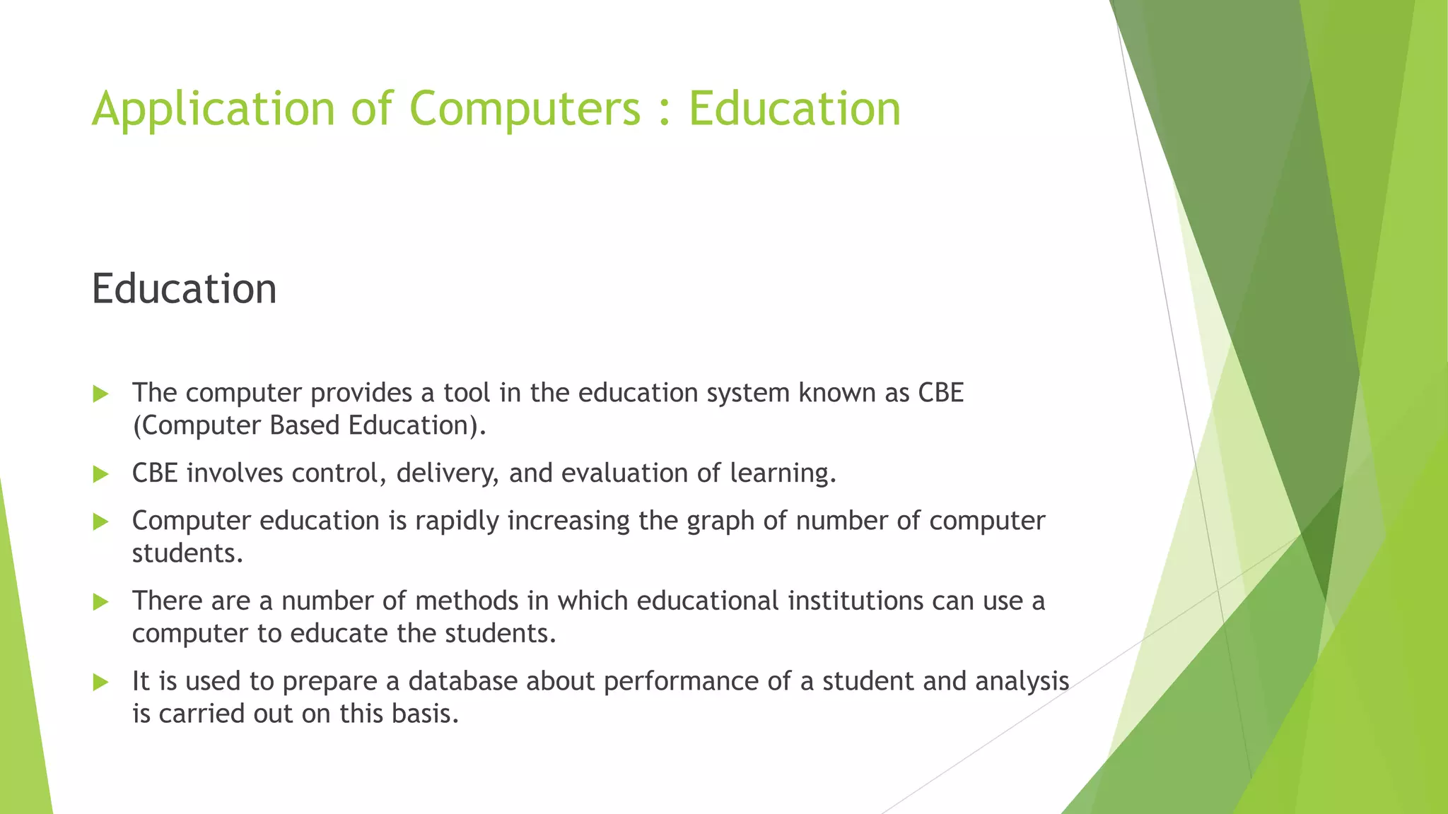 Application of Computers : Education
Education
 The computer provides a tool in the education system known as CBE
(Computer Based Education).
 CBE involves control, delivery, and evaluation of learning.
 Computer education is rapidly increasing the graph of number of computer
students.
 There are a number of methods in which educational institutions can use a
computer to educate the students.
 It is used to prepare a database about performance of a student and analysis
is carried out on this basis.
 