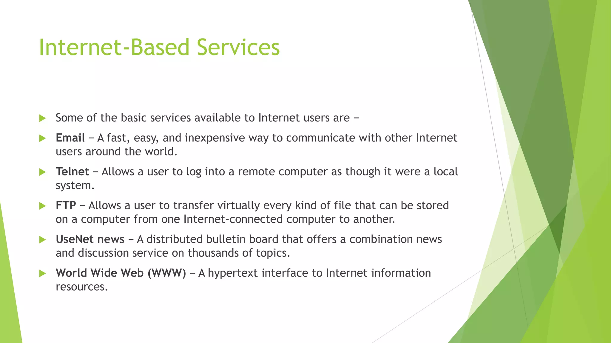 Internet-Based Services
 Some of the basic services available to Internet users are −
 Email − A fast, easy, and inexpensive way to communicate with other Internet
users around the world.
 Telnet − Allows a user to log into a remote computer as though it were a local
system.
 FTP − Allows a user to transfer virtually every kind of file that can be stored
on a computer from one Internet-connected computer to another.
 UseNet news − A distributed bulletin board that offers a combination news
and discussion service on thousands of topics.
 World Wide Web (WWW) − A hypertext interface to Internet information
resources.
 