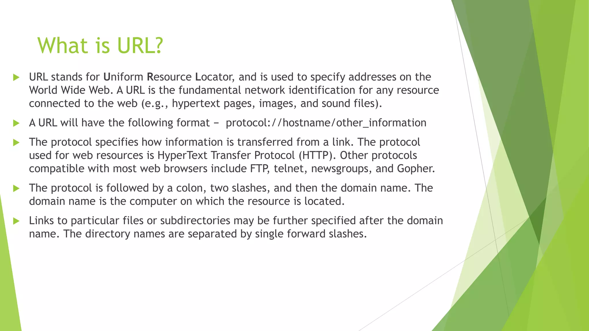 What is URL?
 URL stands for Uniform Resource Locator, and is used to specify addresses on the
World Wide Web. A URL is the fundamental network identification for any resource
connected to the web (e.g., hypertext pages, images, and sound files).
 A URL will have the following format − protocol://hostname/other_information
 The protocol specifies how information is transferred from a link. The protocol
used for web resources is HyperText Transfer Protocol (HTTP). Other protocols
compatible with most web browsers include FTP, telnet, newsgroups, and Gopher.
 The protocol is followed by a colon, two slashes, and then the domain name. The
domain name is the computer on which the resource is located.
 Links to particular files or subdirectories may be further specified after the domain
name. The directory names are separated by single forward slashes.
 
