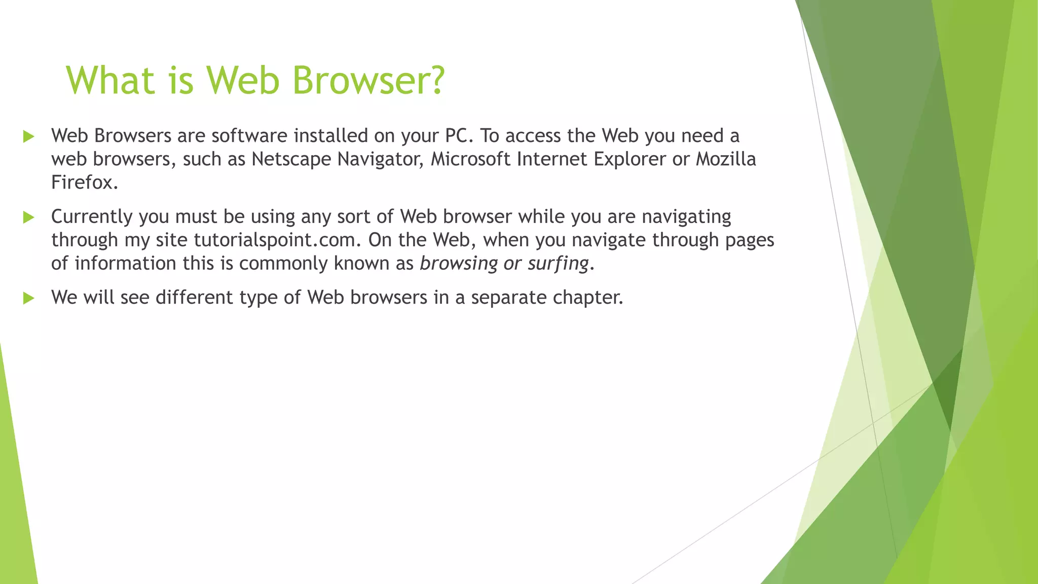 What is Web Browser?
 Web Browsers are software installed on your PC. To access the Web you need a
web browsers, such as Netscape Navigator, Microsoft Internet Explorer or Mozilla
Firefox.
 Currently you must be using any sort of Web browser while you are navigating
through my site tutorialspoint.com. On the Web, when you navigate through pages
of information this is commonly known as browsing or surfing.
 We will see different type of Web browsers in a separate chapter.
 