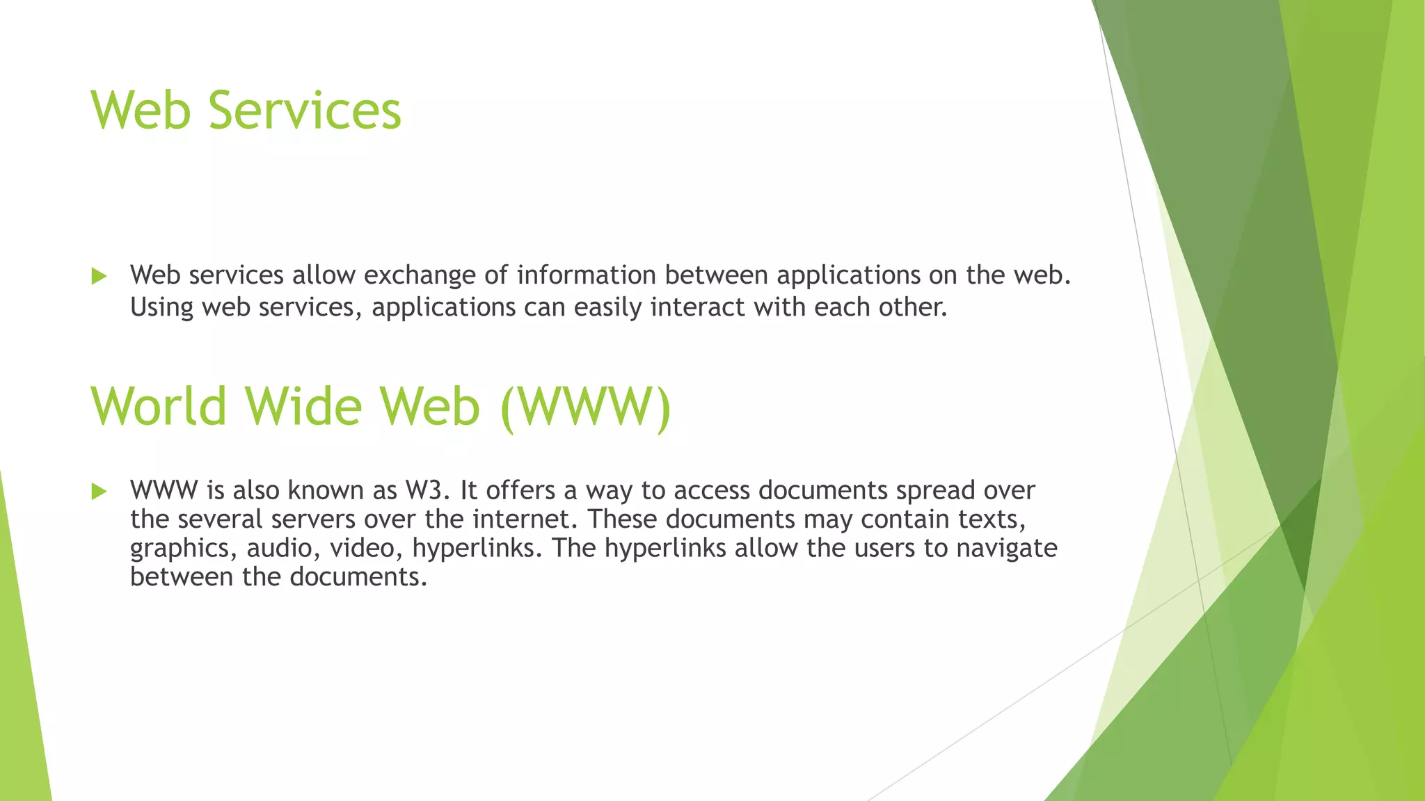Web Services
 Web services allow exchange of information between applications on the web.
Using web services, applications can easily interact with each other.
World Wide Web (WWW)
 WWW is also known as W3. It offers a way to access documents spread over
the several servers over the internet. These documents may contain texts,
graphics, audio, video, hyperlinks. The hyperlinks allow the users to navigate
between the documents.
 