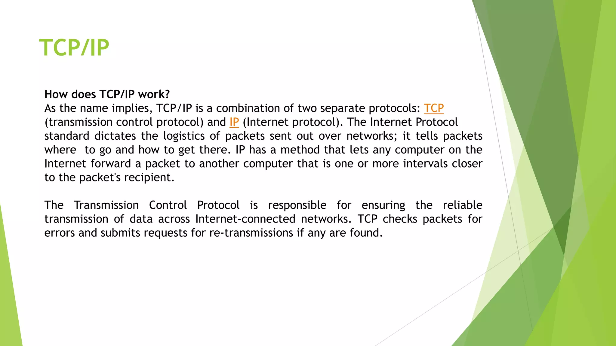 TCP/IP
How does TCP/IP work?
As the name implies, TCP/IP is a combination of two separate protocols: TCP
(transmission control protocol) and IP (Internet protocol). The Internet Protocol
standard dictates the logistics of packets sent out over networks; it tells packets
where to go and how to get there. IP has a method that lets any computer on the
Internet forward a packet to another computer that is one or more intervals closer
to the packet's recipient.
The Transmission Control Protocol is responsible for ensuring the reliable
transmission of data across Internet-connected networks. TCP checks packets for
errors and submits requests for re-transmissions if any are found.
 